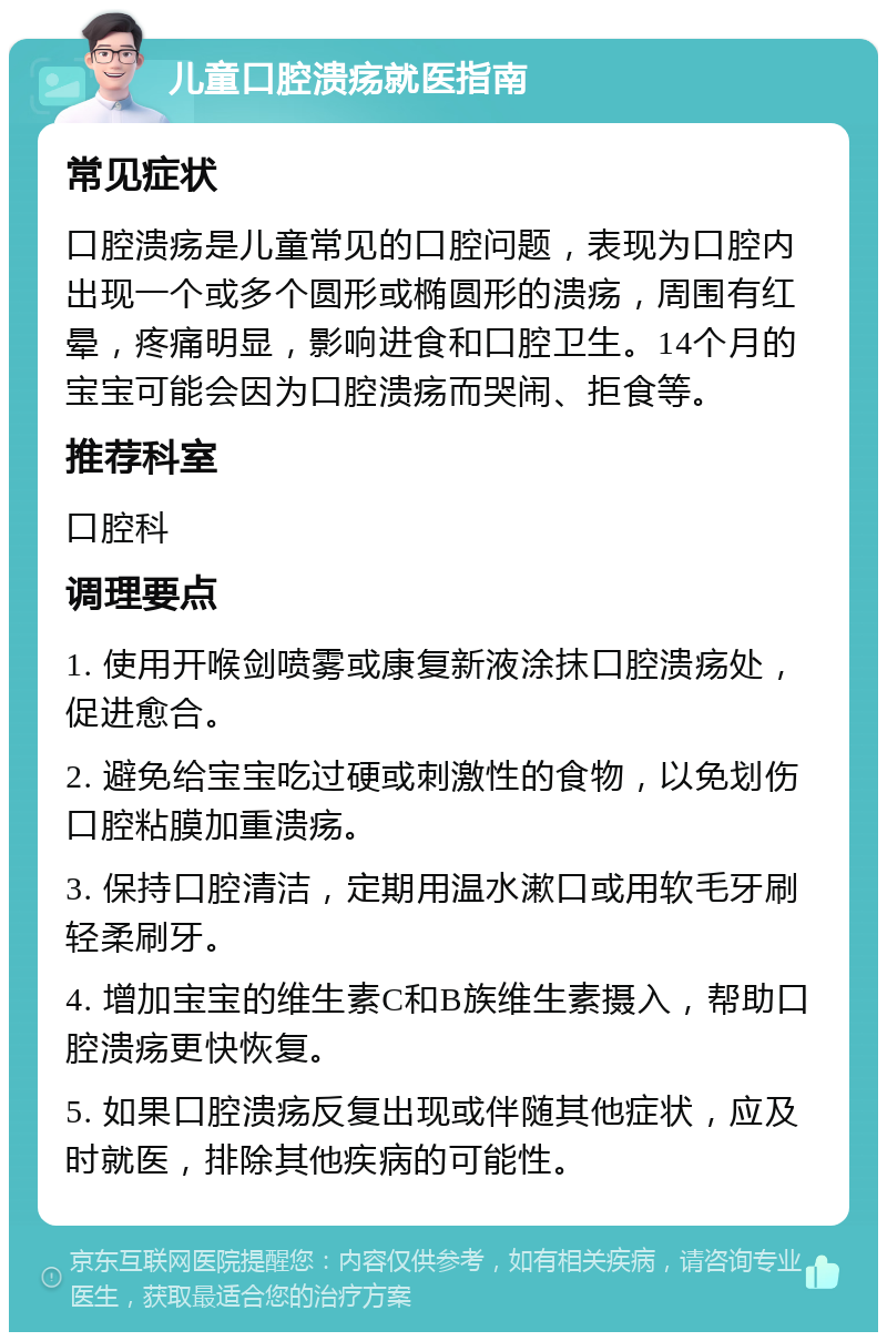 儿童口腔溃疡就医指南 常见症状 口腔溃疡是儿童常见的口腔问题，表现为口腔内出现一个或多个圆形或椭圆形的溃疡，周围有红晕，疼痛明显，影响进食和口腔卫生。14个月的宝宝可能会因为口腔溃疡而哭闹、拒食等。 推荐科室 口腔科 调理要点 1. 使用开喉剑喷雾或康复新液涂抹口腔溃疡处，促进愈合。 2. 避免给宝宝吃过硬或刺激性的食物，以免划伤口腔粘膜加重溃疡。 3. 保持口腔清洁，定期用温水漱口或用软毛牙刷轻柔刷牙。 4. 增加宝宝的维生素C和B族维生素摄入，帮助口腔溃疡更快恢复。 5. 如果口腔溃疡反复出现或伴随其他症状，应及时就医，排除其他疾病的可能性。