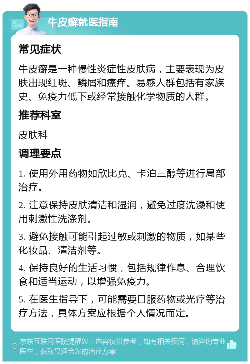 牛皮癣就医指南 常见症状 牛皮癣是一种慢性炎症性皮肤病，主要表现为皮肤出现红斑、鳞屑和瘙痒。易感人群包括有家族史、免疫力低下或经常接触化学物质的人群。 推荐科室 皮肤科 调理要点 1. 使用外用药物如欣比克、卡泊三醇等进行局部治疗。 2. 注意保持皮肤清洁和湿润，避免过度洗澡和使用刺激性洗涤剂。 3. 避免接触可能引起过敏或刺激的物质，如某些化妆品、清洁剂等。 4. 保持良好的生活习惯，包括规律作息、合理饮食和适当运动，以增强免疫力。 5. 在医生指导下，可能需要口服药物或光疗等治疗方法，具体方案应根据个人情况而定。