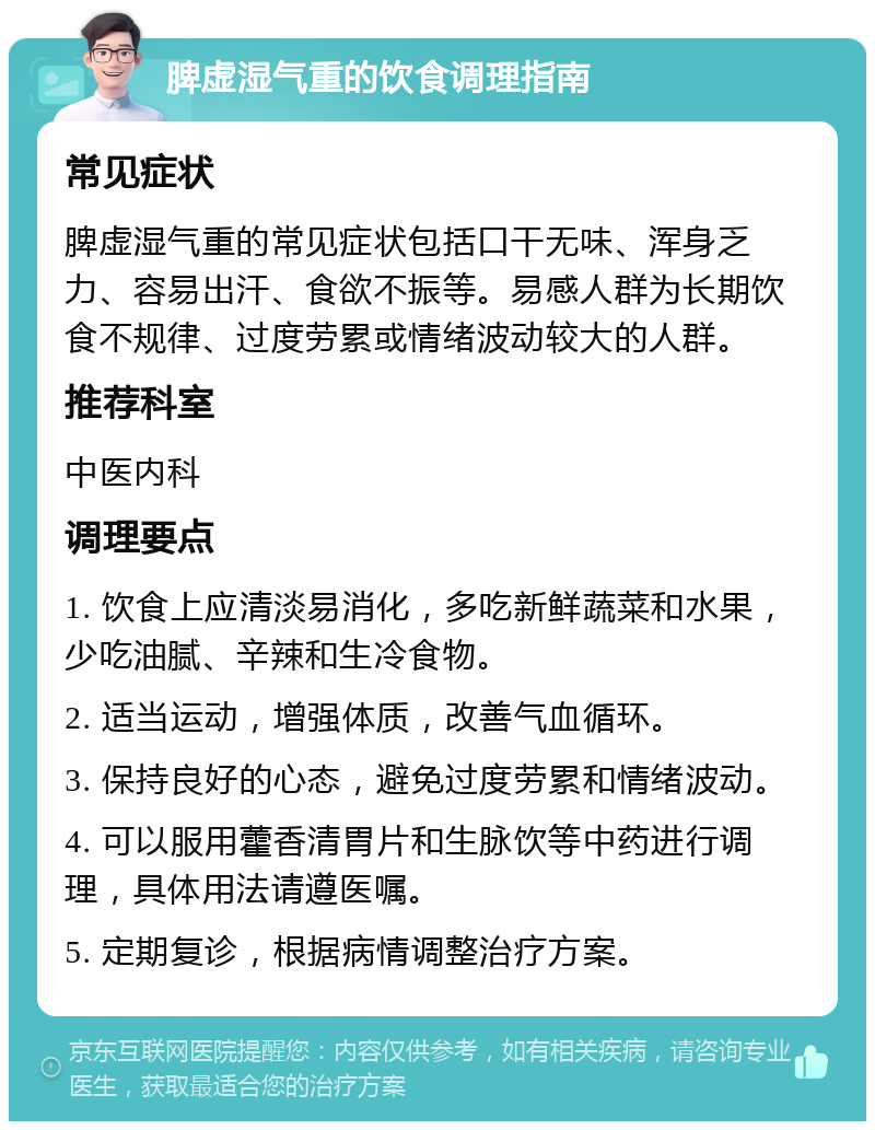 脾虚湿气重的饮食调理指南 常见症状 脾虚湿气重的常见症状包括口干无味、浑身乏力、容易出汗、食欲不振等。易感人群为长期饮食不规律、过度劳累或情绪波动较大的人群。 推荐科室 中医内科 调理要点 1. 饮食上应清淡易消化，多吃新鲜蔬菜和水果，少吃油腻、辛辣和生冷食物。 2. 适当运动，增强体质，改善气血循环。 3. 保持良好的心态，避免过度劳累和情绪波动。 4. 可以服用藿香清胃片和生脉饮等中药进行调理，具体用法请遵医嘱。 5. 定期复诊，根据病情调整治疗方案。