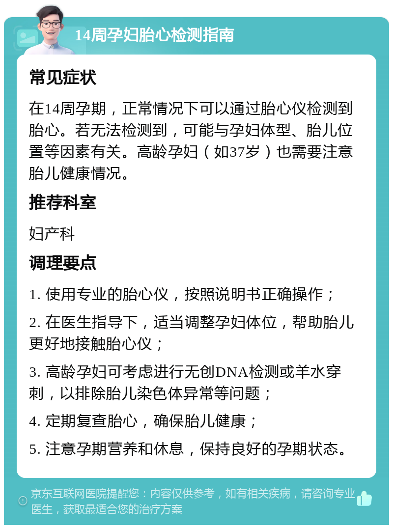 14周孕妇胎心检测指南 常见症状 在14周孕期，正常情况下可以通过胎心仪检测到胎心。若无法检测到，可能与孕妇体型、胎儿位置等因素有关。高龄孕妇（如37岁）也需要注意胎儿健康情况。 推荐科室 妇产科 调理要点 1. 使用专业的胎心仪，按照说明书正确操作； 2. 在医生指导下，适当调整孕妇体位，帮助胎儿更好地接触胎心仪； 3. 高龄孕妇可考虑进行无创DNA检测或羊水穿刺，以排除胎儿染色体异常等问题； 4. 定期复查胎心，确保胎儿健康； 5. 注意孕期营养和休息，保持良好的孕期状态。