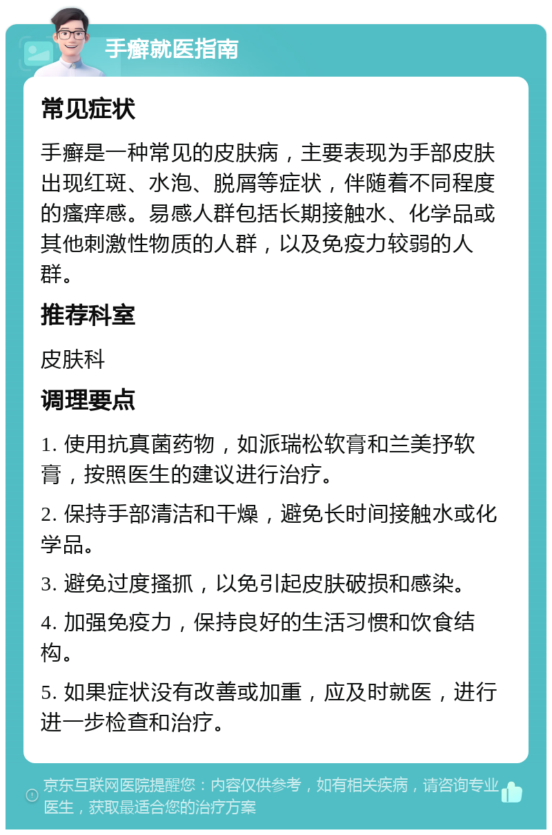 手癣就医指南 常见症状 手癣是一种常见的皮肤病，主要表现为手部皮肤出现红斑、水泡、脱屑等症状，伴随着不同程度的瘙痒感。易感人群包括长期接触水、化学品或其他刺激性物质的人群，以及免疫力较弱的人群。 推荐科室 皮肤科 调理要点 1. 使用抗真菌药物，如派瑞松软膏和兰美抒软膏，按照医生的建议进行治疗。 2. 保持手部清洁和干燥，避免长时间接触水或化学品。 3. 避免过度搔抓，以免引起皮肤破损和感染。 4. 加强免疫力，保持良好的生活习惯和饮食结构。 5. 如果症状没有改善或加重，应及时就医，进行进一步检查和治疗。