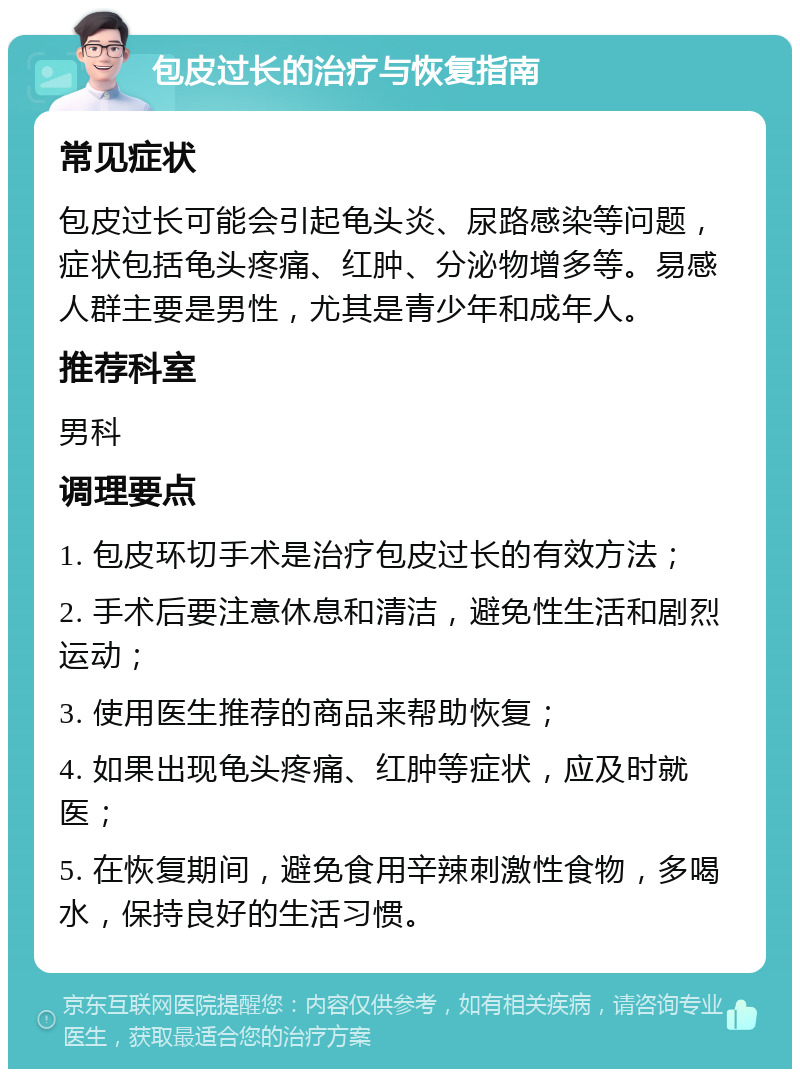 包皮过长的治疗与恢复指南 常见症状 包皮过长可能会引起龟头炎、尿路感染等问题，症状包括龟头疼痛、红肿、分泌物增多等。易感人群主要是男性，尤其是青少年和成年人。 推荐科室 男科 调理要点 1. 包皮环切手术是治疗包皮过长的有效方法； 2. 手术后要注意休息和清洁，避免性生活和剧烈运动； 3. 使用医生推荐的商品来帮助恢复； 4. 如果出现龟头疼痛、红肿等症状，应及时就医； 5. 在恢复期间，避免食用辛辣刺激性食物，多喝水，保持良好的生活习惯。