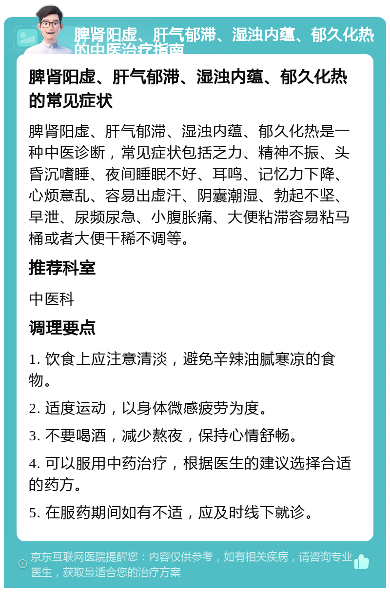 脾肾阳虚、肝气郁滞、湿浊内蕴、郁久化热的中医治疗指南 脾肾阳虚、肝气郁滞、湿浊内蕴、郁久化热的常见症状 脾肾阳虚、肝气郁滞、湿浊内蕴、郁久化热是一种中医诊断，常见症状包括乏力、精神不振、头昏沉嗜睡、夜间睡眠不好、耳鸣、记忆力下降、心烦意乱、容易出虚汗、阴囊潮湿、勃起不坚、早泄、尿频尿急、小腹胀痛、大便粘滞容易粘马桶或者大便干稀不调等。 推荐科室 中医科 调理要点 1. 饮食上应注意清淡，避免辛辣油腻寒凉的食物。 2. 适度运动，以身体微感疲劳为度。 3. 不要喝酒，减少熬夜，保持心情舒畅。 4. 可以服用中药治疗，根据医生的建议选择合适的药方。 5. 在服药期间如有不适，应及时线下就诊。