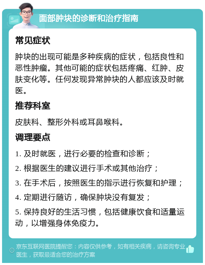 面部肿块的诊断和治疗指南 常见症状 肿块的出现可能是多种疾病的症状，包括良性和恶性肿瘤。其他可能的症状包括疼痛、红肿、皮肤变化等。任何发现异常肿块的人都应该及时就医。 推荐科室 皮肤科、整形外科或耳鼻喉科。 调理要点 1. 及时就医，进行必要的检查和诊断； 2. 根据医生的建议进行手术或其他治疗； 3. 在手术后，按照医生的指示进行恢复和护理； 4. 定期进行随访，确保肿块没有复发； 5. 保持良好的生活习惯，包括健康饮食和适量运动，以增强身体免疫力。