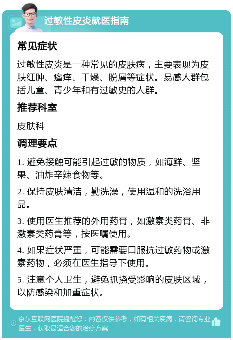 过敏性皮炎就医指南 常见症状 过敏性皮炎是一种常见的皮肤病，主要表现为皮肤红肿、瘙痒、干燥、脱屑等症状。易感人群包括儿童、青少年和有过敏史的人群。 推荐科室 皮肤科 调理要点 1. 避免接触可能引起过敏的物质，如海鲜、坚果、油炸辛辣食物等。 2. 保持皮肤清洁，勤洗澡，使用温和的洗浴用品。 3. 使用医生推荐的外用药膏，如激素类药膏、非激素类药膏等，按医嘱使用。 4. 如果症状严重，可能需要口服抗过敏药物或激素药物，必须在医生指导下使用。 5. 注意个人卫生，避免抓挠受影响的皮肤区域，以防感染和加重症状。