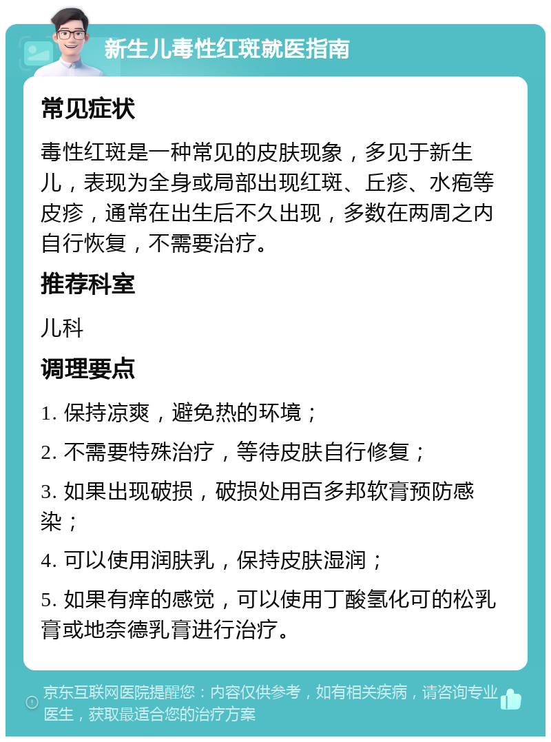 新生儿毒性红斑就医指南 常见症状 毒性红斑是一种常见的皮肤现象，多见于新生儿，表现为全身或局部出现红斑、丘疹、水疱等皮疹，通常在出生后不久出现，多数在两周之内自行恢复，不需要治疗。 推荐科室 儿科 调理要点 1. 保持凉爽，避免热的环境； 2. 不需要特殊治疗，等待皮肤自行修复； 3. 如果出现破损，破损处用百多邦软膏预防感染； 4. 可以使用润肤乳，保持皮肤湿润； 5. 如果有痒的感觉，可以使用丁酸氢化可的松乳膏或地奈德乳膏进行治疗。