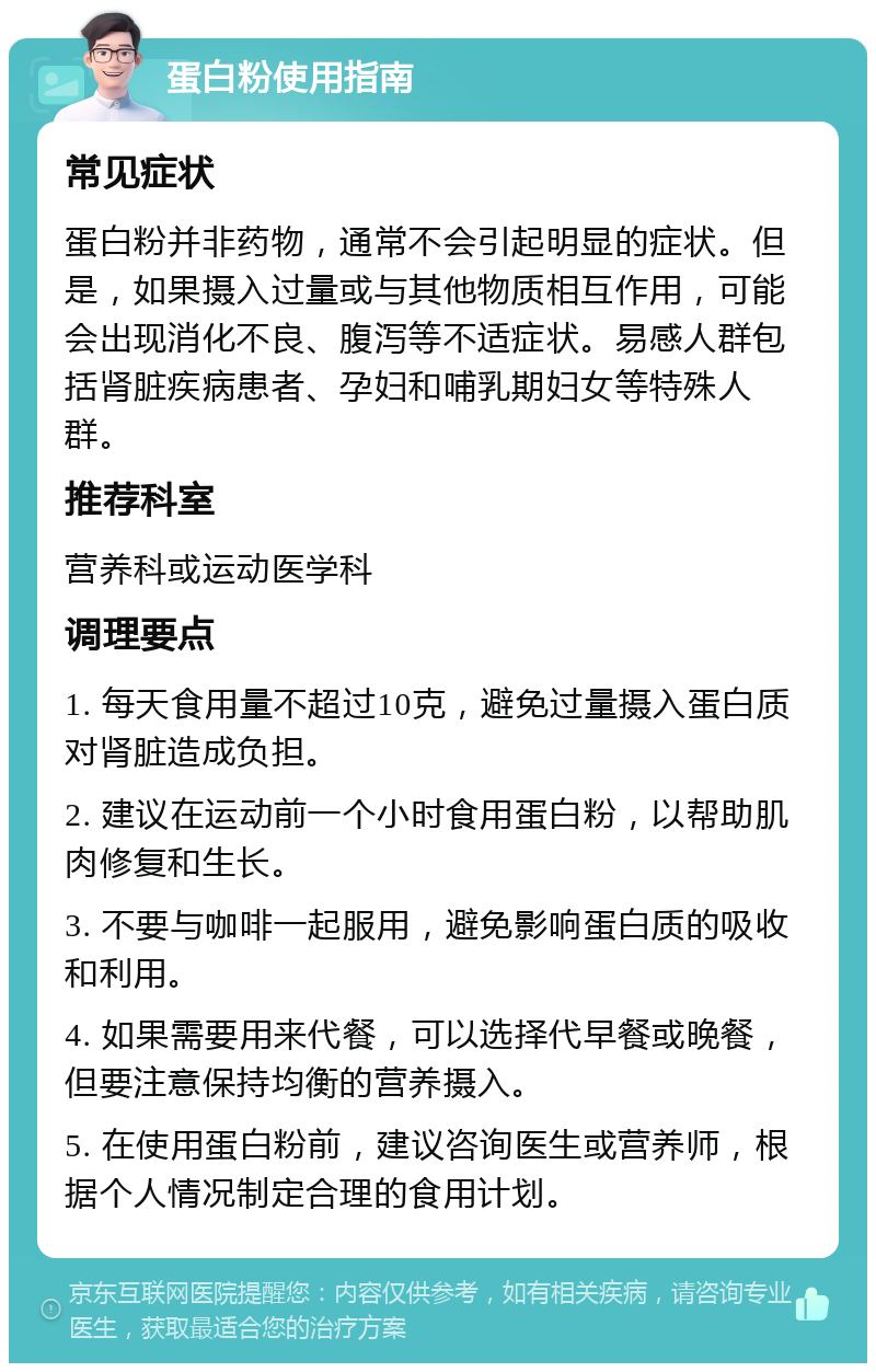 蛋白粉使用指南 常见症状 蛋白粉并非药物，通常不会引起明显的症状。但是，如果摄入过量或与其他物质相互作用，可能会出现消化不良、腹泻等不适症状。易感人群包括肾脏疾病患者、孕妇和哺乳期妇女等特殊人群。 推荐科室 营养科或运动医学科 调理要点 1. 每天食用量不超过10克，避免过量摄入蛋白质对肾脏造成负担。 2. 建议在运动前一个小时食用蛋白粉，以帮助肌肉修复和生长。 3. 不要与咖啡一起服用，避免影响蛋白质的吸收和利用。 4. 如果需要用来代餐，可以选择代早餐或晚餐，但要注意保持均衡的营养摄入。 5. 在使用蛋白粉前，建议咨询医生或营养师，根据个人情况制定合理的食用计划。