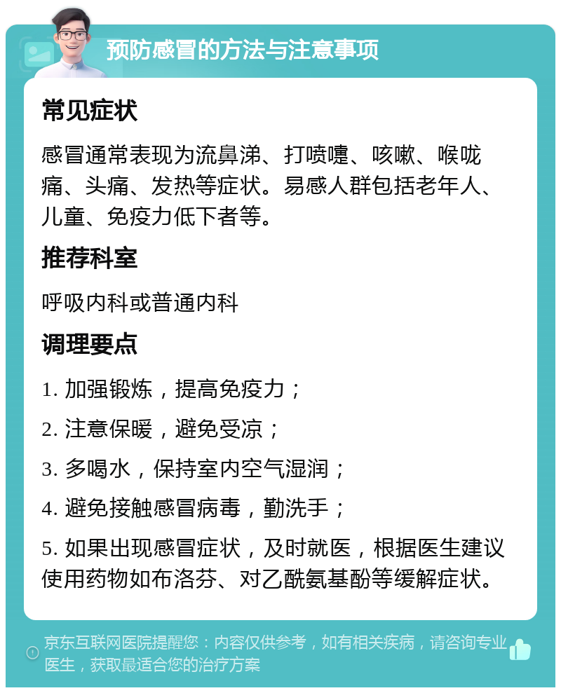 预防感冒的方法与注意事项 常见症状 感冒通常表现为流鼻涕、打喷嚏、咳嗽、喉咙痛、头痛、发热等症状。易感人群包括老年人、儿童、免疫力低下者等。 推荐科室 呼吸内科或普通内科 调理要点 1. 加强锻炼，提高免疫力； 2. 注意保暖，避免受凉； 3. 多喝水，保持室内空气湿润； 4. 避免接触感冒病毒，勤洗手； 5. 如果出现感冒症状，及时就医，根据医生建议使用药物如布洛芬、对乙酰氨基酚等缓解症状。