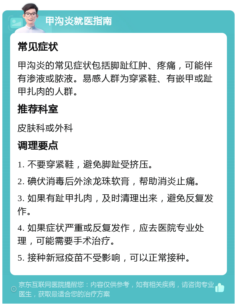 甲沟炎就医指南 常见症状 甲沟炎的常见症状包括脚趾红肿、疼痛，可能伴有渗液或脓液。易感人群为穿紧鞋、有嵌甲或趾甲扎肉的人群。 推荐科室 皮肤科或外科 调理要点 1. 不要穿紧鞋，避免脚趾受挤压。 2. 碘伏消毒后外涂龙珠软膏，帮助消炎止痛。 3. 如果有趾甲扎肉，及时清理出来，避免反复发作。 4. 如果症状严重或反复发作，应去医院专业处理，可能需要手术治疗。 5. 接种新冠疫苗不受影响，可以正常接种。