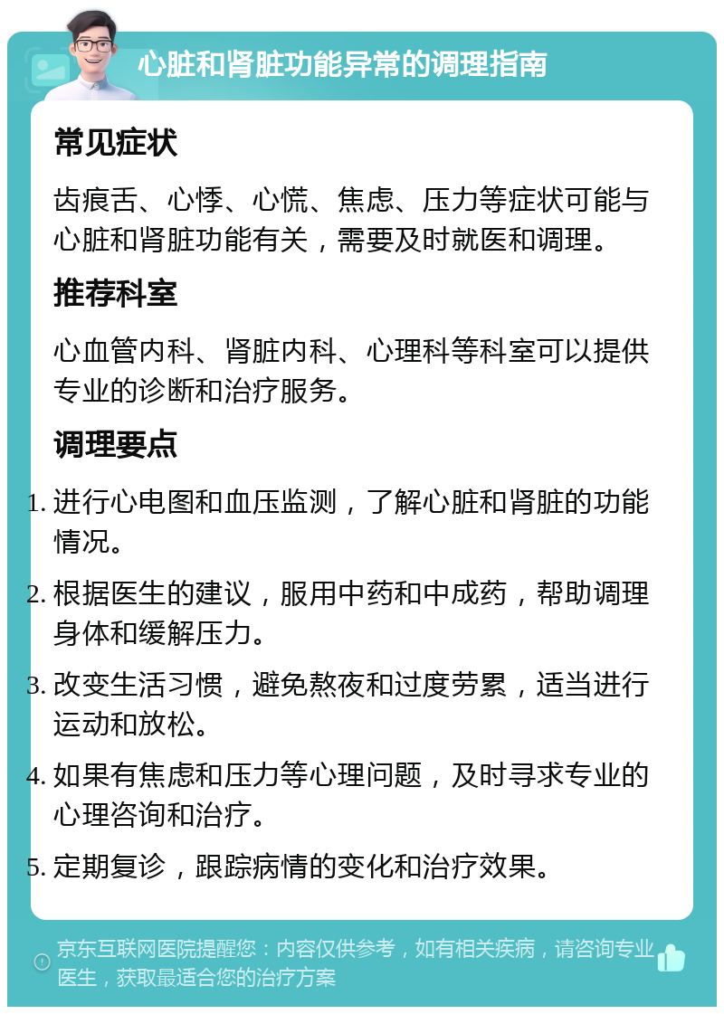 心脏和肾脏功能异常的调理指南 常见症状 齿痕舌、心悸、心慌、焦虑、压力等症状可能与心脏和肾脏功能有关，需要及时就医和调理。 推荐科室 心血管内科、肾脏内科、心理科等科室可以提供专业的诊断和治疗服务。 调理要点 进行心电图和血压监测，了解心脏和肾脏的功能情况。 根据医生的建议，服用中药和中成药，帮助调理身体和缓解压力。 改变生活习惯，避免熬夜和过度劳累，适当进行运动和放松。 如果有焦虑和压力等心理问题，及时寻求专业的心理咨询和治疗。 定期复诊，跟踪病情的变化和治疗效果。