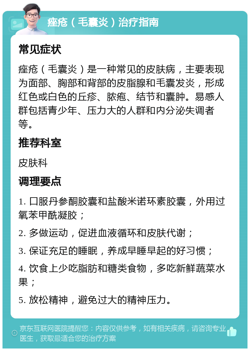 痤疮（毛囊炎）治疗指南 常见症状 痤疮（毛囊炎）是一种常见的皮肤病，主要表现为面部、胸部和背部的皮脂腺和毛囊发炎，形成红色或白色的丘疹、脓疱、结节和囊肿。易感人群包括青少年、压力大的人群和内分泌失调者等。 推荐科室 皮肤科 调理要点 1. 口服丹参酮胶囊和盐酸米诺环素胶囊，外用过氧苯甲酰凝胶； 2. 多做运动，促进血液循环和皮肤代谢； 3. 保证充足的睡眠，养成早睡早起的好习惯； 4. 饮食上少吃脂肪和糖类食物，多吃新鲜蔬菜水果； 5. 放松精神，避免过大的精神压力。