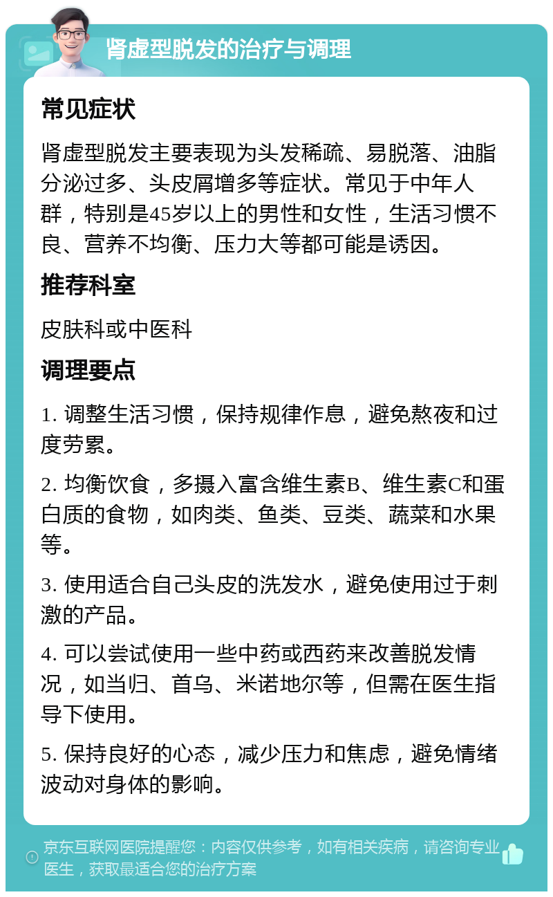 肾虚型脱发的治疗与调理 常见症状 肾虚型脱发主要表现为头发稀疏、易脱落、油脂分泌过多、头皮屑增多等症状。常见于中年人群，特别是45岁以上的男性和女性，生活习惯不良、营养不均衡、压力大等都可能是诱因。 推荐科室 皮肤科或中医科 调理要点 1. 调整生活习惯，保持规律作息，避免熬夜和过度劳累。 2. 均衡饮食，多摄入富含维生素B、维生素C和蛋白质的食物，如肉类、鱼类、豆类、蔬菜和水果等。 3. 使用适合自己头皮的洗发水，避免使用过于刺激的产品。 4. 可以尝试使用一些中药或西药来改善脱发情况，如当归、首乌、米诺地尔等，但需在医生指导下使用。 5. 保持良好的心态，减少压力和焦虑，避免情绪波动对身体的影响。