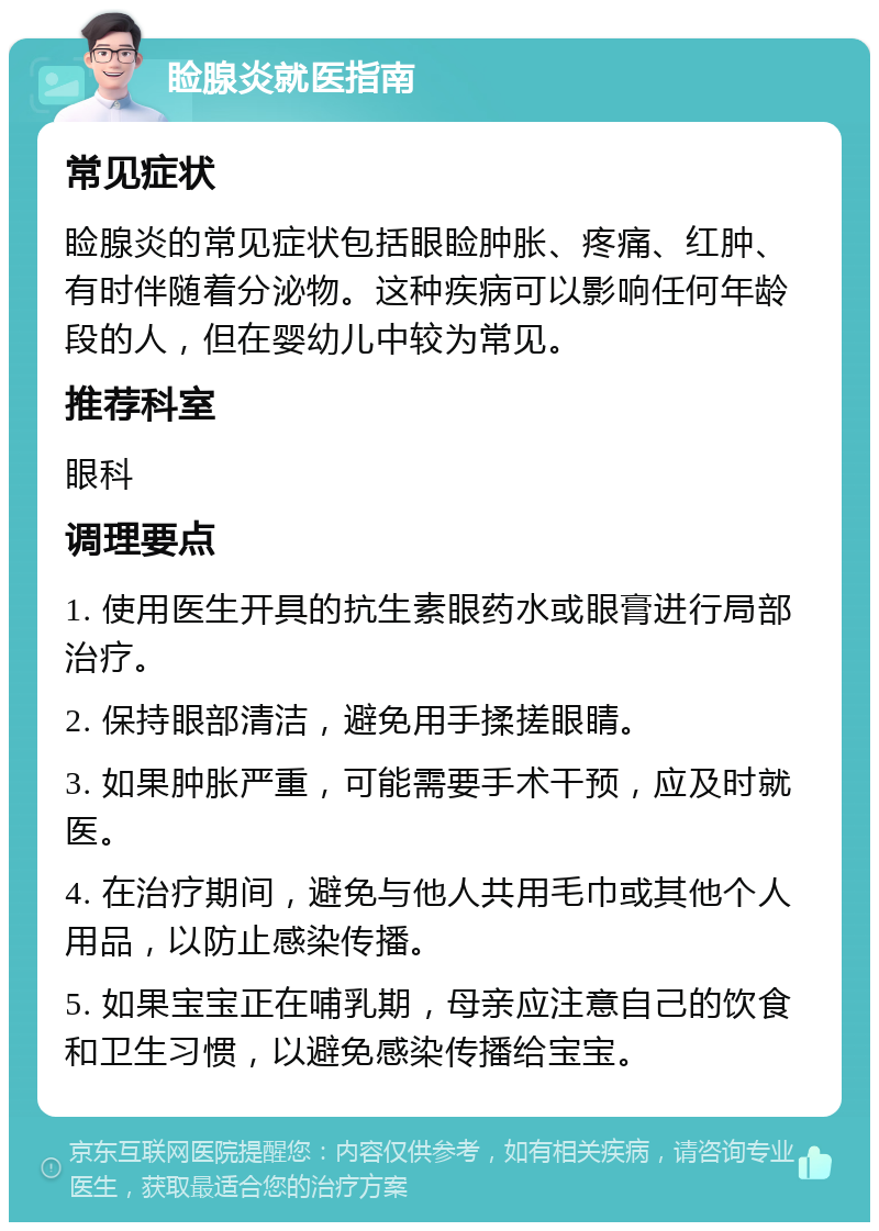 睑腺炎就医指南 常见症状 睑腺炎的常见症状包括眼睑肿胀、疼痛、红肿、有时伴随着分泌物。这种疾病可以影响任何年龄段的人，但在婴幼儿中较为常见。 推荐科室 眼科 调理要点 1. 使用医生开具的抗生素眼药水或眼膏进行局部治疗。 2. 保持眼部清洁，避免用手揉搓眼睛。 3. 如果肿胀严重，可能需要手术干预，应及时就医。 4. 在治疗期间，避免与他人共用毛巾或其他个人用品，以防止感染传播。 5. 如果宝宝正在哺乳期，母亲应注意自己的饮食和卫生习惯，以避免感染传播给宝宝。