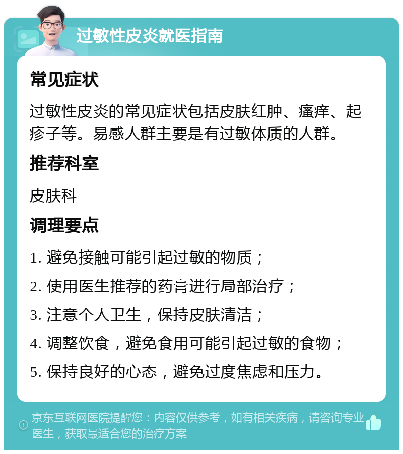 过敏性皮炎就医指南 常见症状 过敏性皮炎的常见症状包括皮肤红肿、瘙痒、起疹子等。易感人群主要是有过敏体质的人群。 推荐科室 皮肤科 调理要点 1. 避免接触可能引起过敏的物质； 2. 使用医生推荐的药膏进行局部治疗； 3. 注意个人卫生，保持皮肤清洁； 4. 调整饮食，避免食用可能引起过敏的食物； 5. 保持良好的心态，避免过度焦虑和压力。