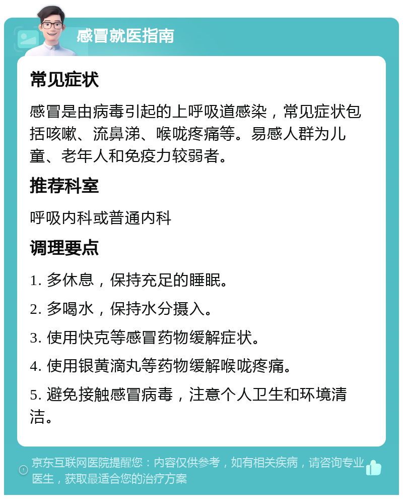 感冒就医指南 常见症状 感冒是由病毒引起的上呼吸道感染，常见症状包括咳嗽、流鼻涕、喉咙疼痛等。易感人群为儿童、老年人和免疫力较弱者。 推荐科室 呼吸内科或普通内科 调理要点 1. 多休息，保持充足的睡眠。 2. 多喝水，保持水分摄入。 3. 使用快克等感冒药物缓解症状。 4. 使用银黄滴丸等药物缓解喉咙疼痛。 5. 避免接触感冒病毒，注意个人卫生和环境清洁。