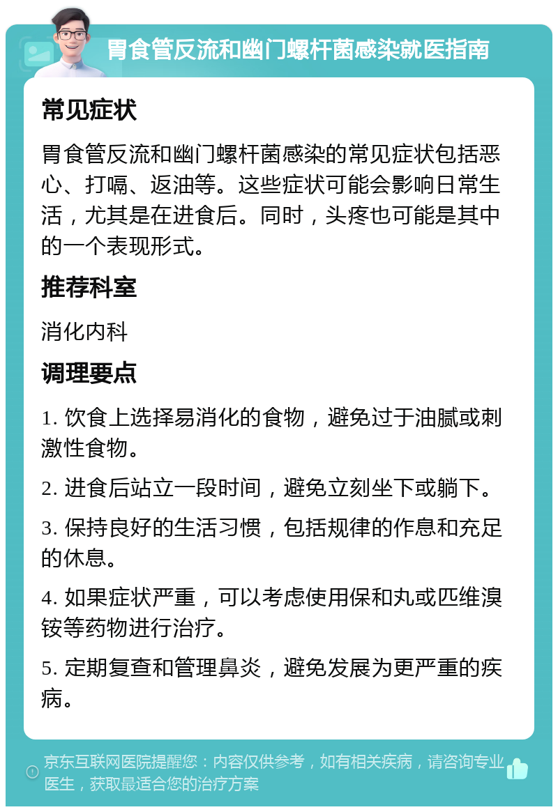 胃食管反流和幽门螺杆菌感染就医指南 常见症状 胃食管反流和幽门螺杆菌感染的常见症状包括恶心、打嗝、返油等。这些症状可能会影响日常生活，尤其是在进食后。同时，头疼也可能是其中的一个表现形式。 推荐科室 消化内科 调理要点 1. 饮食上选择易消化的食物，避免过于油腻或刺激性食物。 2. 进食后站立一段时间，避免立刻坐下或躺下。 3. 保持良好的生活习惯，包括规律的作息和充足的休息。 4. 如果症状严重，可以考虑使用保和丸或匹维溴铵等药物进行治疗。 5. 定期复查和管理鼻炎，避免发展为更严重的疾病。