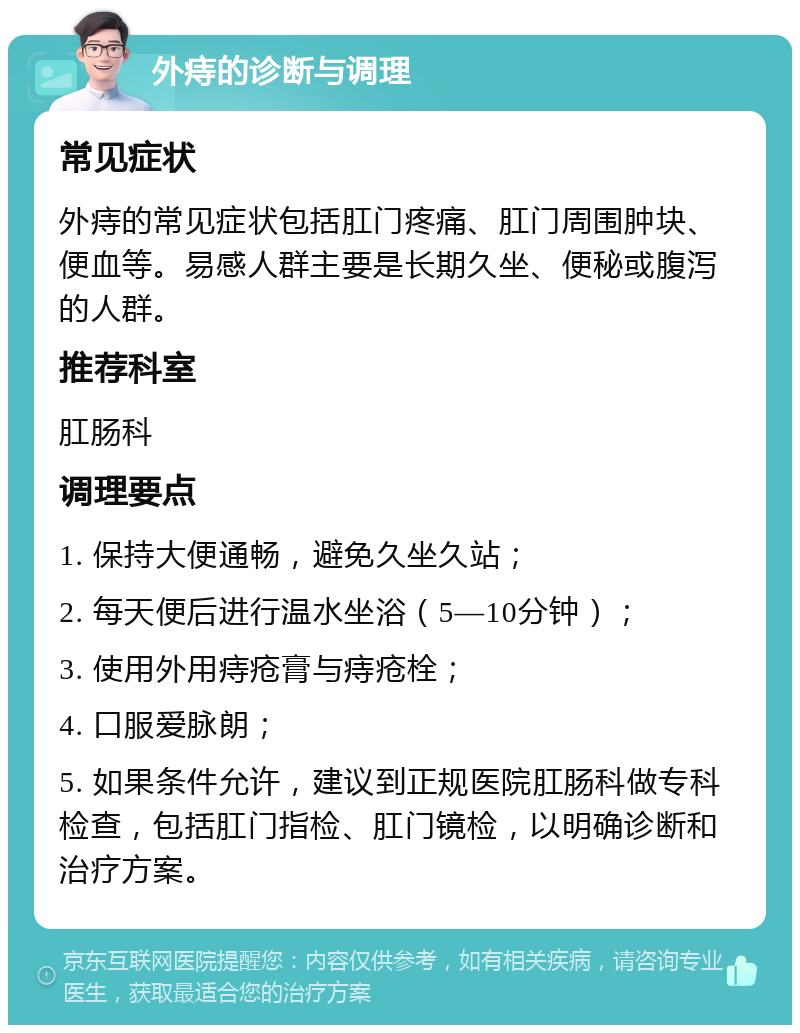 外痔的诊断与调理 常见症状 外痔的常见症状包括肛门疼痛、肛门周围肿块、便血等。易感人群主要是长期久坐、便秘或腹泻的人群。 推荐科室 肛肠科 调理要点 1. 保持大便通畅，避免久坐久站； 2. 每天便后进行温水坐浴（5—10分钟）； 3. 使用外用痔疮膏与痔疮栓； 4. 口服爱脉朗； 5. 如果条件允许，建议到正规医院肛肠科做专科检查，包括肛门指检、肛门镜检，以明确诊断和治疗方案。