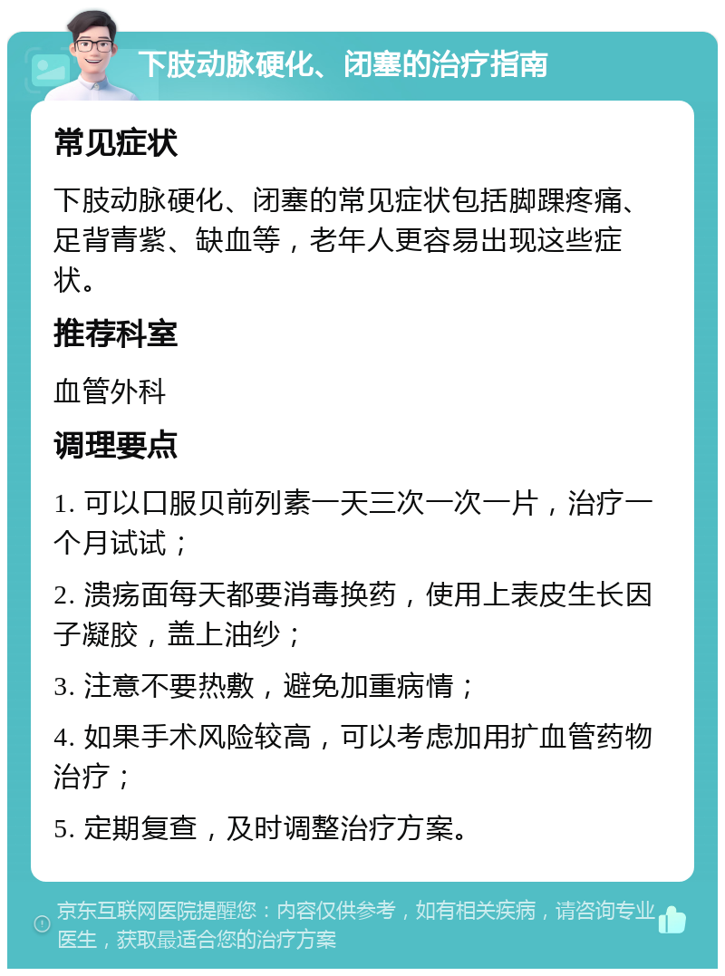 下肢动脉硬化、闭塞的治疗指南 常见症状 下肢动脉硬化、闭塞的常见症状包括脚踝疼痛、足背青紫、缺血等，老年人更容易出现这些症状。 推荐科室 血管外科 调理要点 1. 可以口服贝前列素一天三次一次一片，治疗一个月试试； 2. 溃疡面每天都要消毒换药，使用上表皮生长因子凝胶，盖上油纱； 3. 注意不要热敷，避免加重病情； 4. 如果手术风险较高，可以考虑加用扩血管药物治疗； 5. 定期复查，及时调整治疗方案。