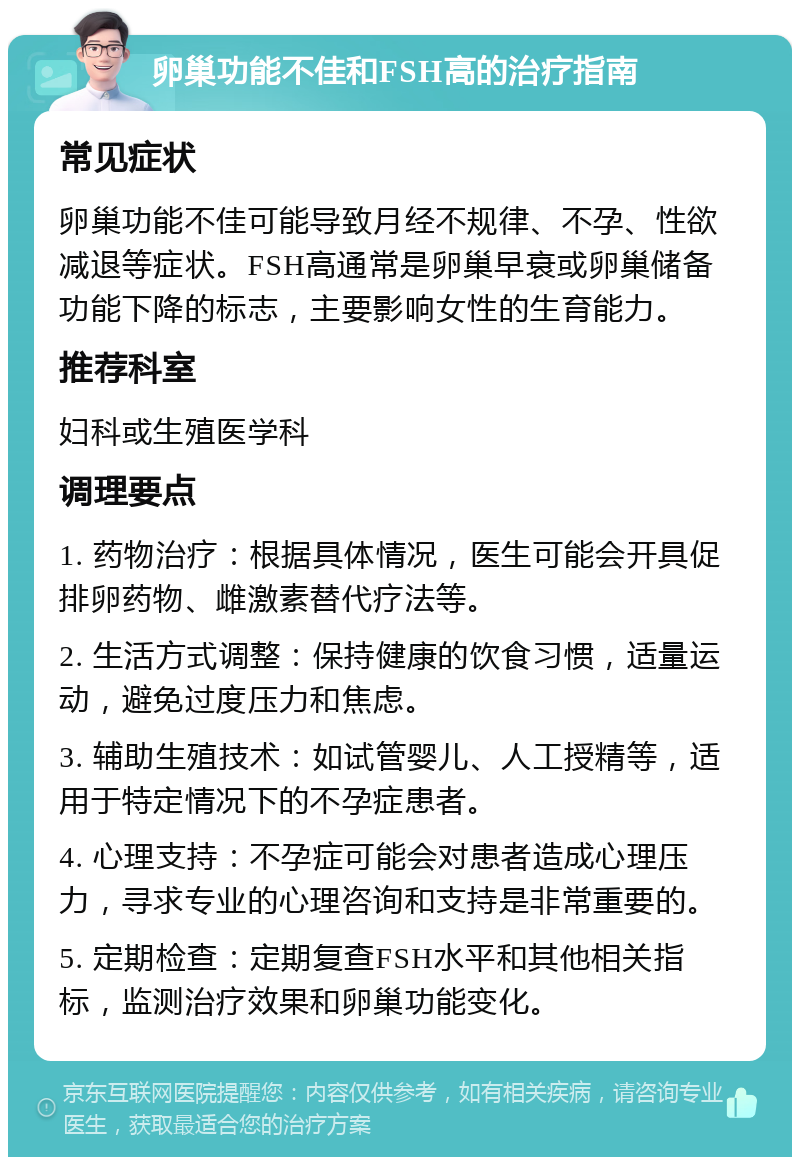 卵巢功能不佳和FSH高的治疗指南 常见症状 卵巢功能不佳可能导致月经不规律、不孕、性欲减退等症状。FSH高通常是卵巢早衰或卵巢储备功能下降的标志，主要影响女性的生育能力。 推荐科室 妇科或生殖医学科 调理要点 1. 药物治疗：根据具体情况，医生可能会开具促排卵药物、雌激素替代疗法等。 2. 生活方式调整：保持健康的饮食习惯，适量运动，避免过度压力和焦虑。 3. 辅助生殖技术：如试管婴儿、人工授精等，适用于特定情况下的不孕症患者。 4. 心理支持：不孕症可能会对患者造成心理压力，寻求专业的心理咨询和支持是非常重要的。 5. 定期检查：定期复查FSH水平和其他相关指标，监测治疗效果和卵巢功能变化。