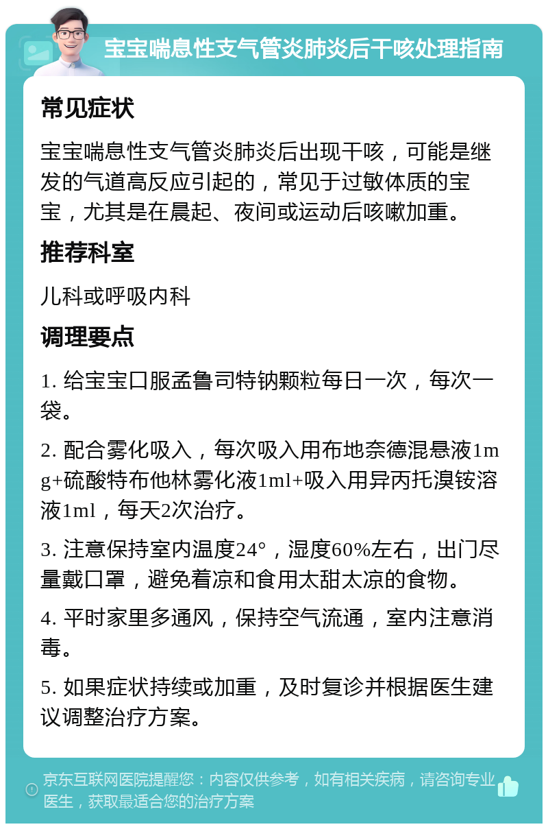 宝宝喘息性支气管炎肺炎后干咳处理指南 常见症状 宝宝喘息性支气管炎肺炎后出现干咳，可能是继发的气道高反应引起的，常见于过敏体质的宝宝，尤其是在晨起、夜间或运动后咳嗽加重。 推荐科室 儿科或呼吸内科 调理要点 1. 给宝宝口服孟鲁司特钠颗粒每日一次，每次一袋。 2. 配合雾化吸入，每次吸入用布地奈德混悬液1mg+硫酸特布他林雾化液1ml+吸入用异丙托溴铵溶液1ml，每天2次治疗。 3. 注意保持室内温度24°，湿度60%左右，出门尽量戴口罩，避免着凉和食用太甜太凉的食物。 4. 平时家里多通风，保持空气流通，室内注意消毒。 5. 如果症状持续或加重，及时复诊并根据医生建议调整治疗方案。