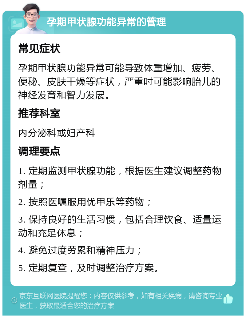 孕期甲状腺功能异常的管理 常见症状 孕期甲状腺功能异常可能导致体重增加、疲劳、便秘、皮肤干燥等症状，严重时可能影响胎儿的神经发育和智力发展。 推荐科室 内分泌科或妇产科 调理要点 1. 定期监测甲状腺功能，根据医生建议调整药物剂量； 2. 按照医嘱服用优甲乐等药物； 3. 保持良好的生活习惯，包括合理饮食、适量运动和充足休息； 4. 避免过度劳累和精神压力； 5. 定期复查，及时调整治疗方案。