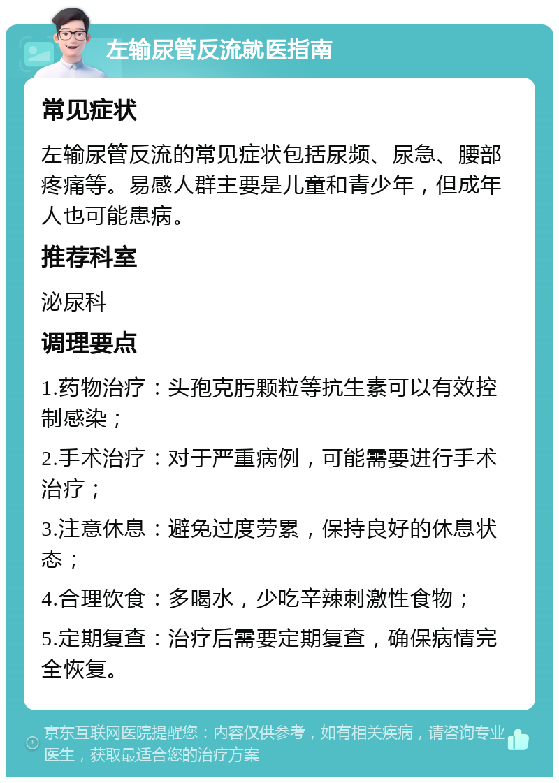 左输尿管反流就医指南 常见症状 左输尿管反流的常见症状包括尿频、尿急、腰部疼痛等。易感人群主要是儿童和青少年，但成年人也可能患病。 推荐科室 泌尿科 调理要点 1.药物治疗：头孢克肟颗粒等抗生素可以有效控制感染； 2.手术治疗：对于严重病例，可能需要进行手术治疗； 3.注意休息：避免过度劳累，保持良好的休息状态； 4.合理饮食：多喝水，少吃辛辣刺激性食物； 5.定期复查：治疗后需要定期复查，确保病情完全恢复。