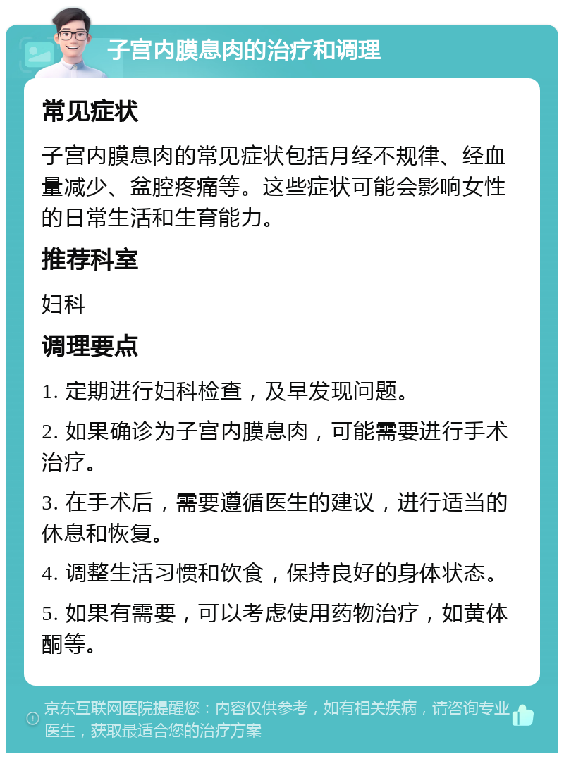 子宫内膜息肉的治疗和调理 常见症状 子宫内膜息肉的常见症状包括月经不规律、经血量减少、盆腔疼痛等。这些症状可能会影响女性的日常生活和生育能力。 推荐科室 妇科 调理要点 1. 定期进行妇科检查，及早发现问题。 2. 如果确诊为子宫内膜息肉，可能需要进行手术治疗。 3. 在手术后，需要遵循医生的建议，进行适当的休息和恢复。 4. 调整生活习惯和饮食，保持良好的身体状态。 5. 如果有需要，可以考虑使用药物治疗，如黄体酮等。