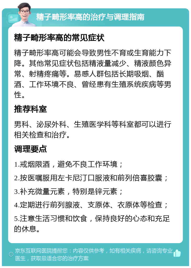 精子畸形率高的治疗与调理指南 精子畸形率高的常见症状 精子畸形率高可能会导致男性不育或生育能力下降。其他常见症状包括精液量减少、精液颜色异常、射精疼痛等。易感人群包括长期吸烟、酗酒、工作环境不良、曾经患有生殖系统疾病等男性。 推荐科室 男科、泌尿外科、生殖医学科等科室都可以进行相关检查和治疗。 调理要点 1.戒烟限酒，避免不良工作环境； 2.按医嘱服用左卡尼汀口服液和前列倍喜胶囊； 3.补充微量元素，特别是锌元素； 4.定期进行前列腺液、支原体、衣原体等检查； 5.注意生活习惯和饮食，保持良好的心态和充足的休息。