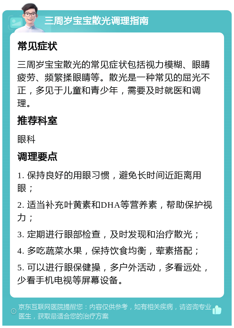 三周岁宝宝散光调理指南 常见症状 三周岁宝宝散光的常见症状包括视力模糊、眼睛疲劳、频繁揉眼睛等。散光是一种常见的屈光不正，多见于儿童和青少年，需要及时就医和调理。 推荐科室 眼科 调理要点 1. 保持良好的用眼习惯，避免长时间近距离用眼； 2. 适当补充叶黄素和DHA等营养素，帮助保护视力； 3. 定期进行眼部检查，及时发现和治疗散光； 4. 多吃蔬菜水果，保持饮食均衡，荤素搭配； 5. 可以进行眼保健操，多户外活动，多看远处，少看手机电视等屏幕设备。