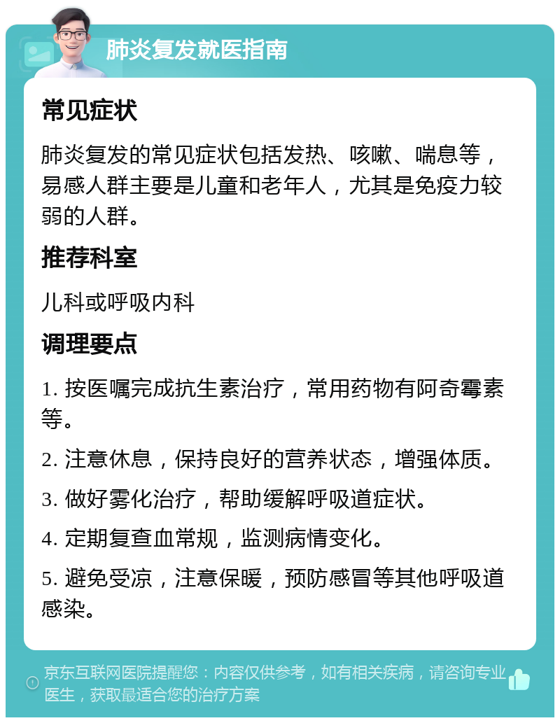 肺炎复发就医指南 常见症状 肺炎复发的常见症状包括发热、咳嗽、喘息等，易感人群主要是儿童和老年人，尤其是免疫力较弱的人群。 推荐科室 儿科或呼吸内科 调理要点 1. 按医嘱完成抗生素治疗，常用药物有阿奇霉素等。 2. 注意休息，保持良好的营养状态，增强体质。 3. 做好雾化治疗，帮助缓解呼吸道症状。 4. 定期复查血常规，监测病情变化。 5. 避免受凉，注意保暖，预防感冒等其他呼吸道感染。