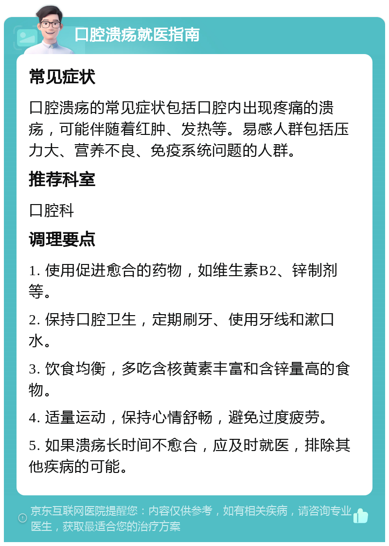 口腔溃疡就医指南 常见症状 口腔溃疡的常见症状包括口腔内出现疼痛的溃疡，可能伴随着红肿、发热等。易感人群包括压力大、营养不良、免疫系统问题的人群。 推荐科室 口腔科 调理要点 1. 使用促进愈合的药物，如维生素B2、锌制剂等。 2. 保持口腔卫生，定期刷牙、使用牙线和漱口水。 3. 饮食均衡，多吃含核黄素丰富和含锌量高的食物。 4. 适量运动，保持心情舒畅，避免过度疲劳。 5. 如果溃疡长时间不愈合，应及时就医，排除其他疾病的可能。