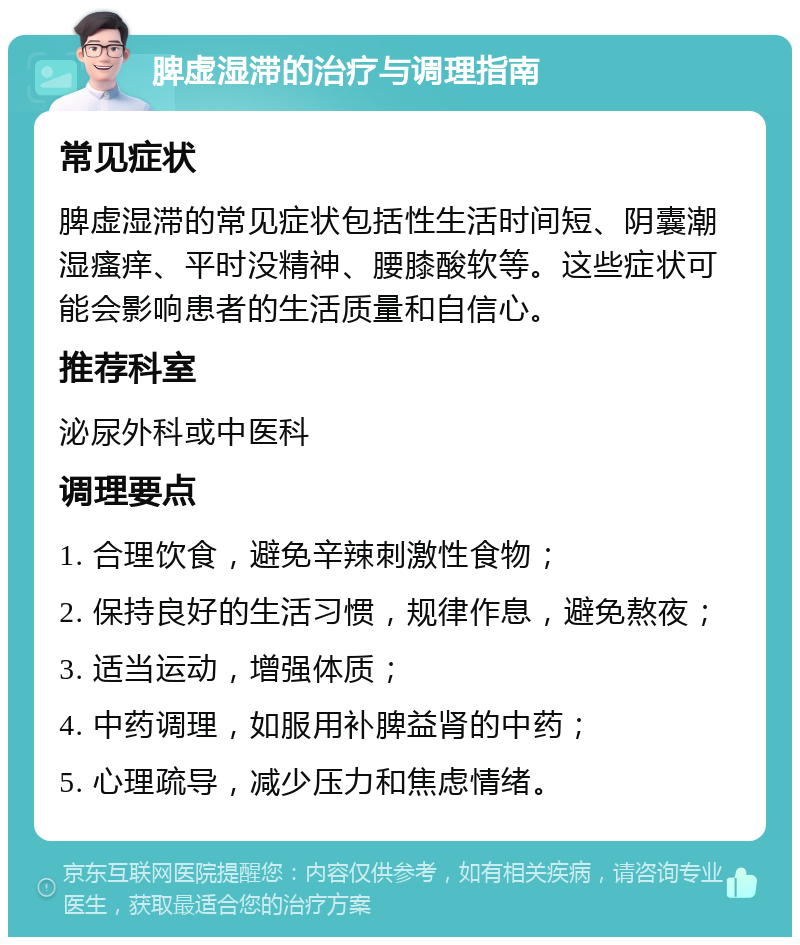 脾虚湿滞的治疗与调理指南 常见症状 脾虚湿滞的常见症状包括性生活时间短、阴囊潮湿瘙痒、平时没精神、腰膝酸软等。这些症状可能会影响患者的生活质量和自信心。 推荐科室 泌尿外科或中医科 调理要点 1. 合理饮食，避免辛辣刺激性食物； 2. 保持良好的生活习惯，规律作息，避免熬夜； 3. 适当运动，增强体质； 4. 中药调理，如服用补脾益肾的中药； 5. 心理疏导，减少压力和焦虑情绪。