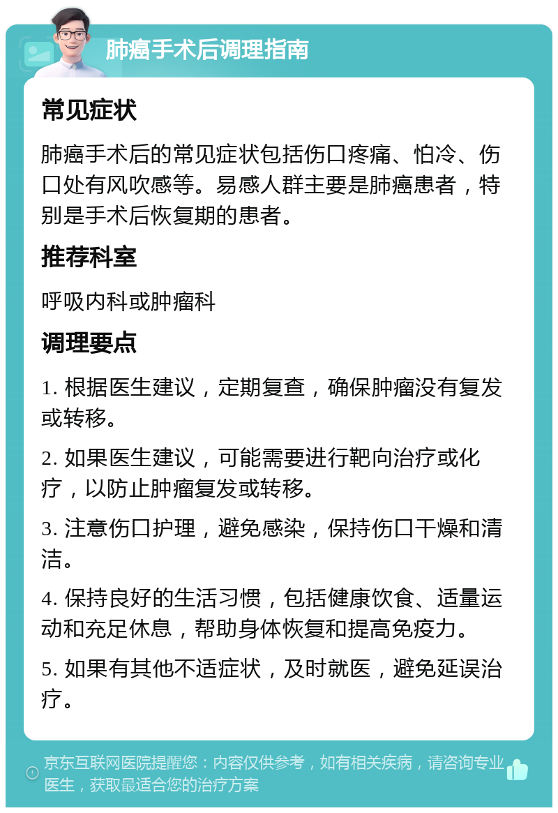 肺癌手术后调理指南 常见症状 肺癌手术后的常见症状包括伤口疼痛、怕冷、伤口处有风吹感等。易感人群主要是肺癌患者，特别是手术后恢复期的患者。 推荐科室 呼吸内科或肿瘤科 调理要点 1. 根据医生建议，定期复查，确保肿瘤没有复发或转移。 2. 如果医生建议，可能需要进行靶向治疗或化疗，以防止肿瘤复发或转移。 3. 注意伤口护理，避免感染，保持伤口干燥和清洁。 4. 保持良好的生活习惯，包括健康饮食、适量运动和充足休息，帮助身体恢复和提高免疫力。 5. 如果有其他不适症状，及时就医，避免延误治疗。