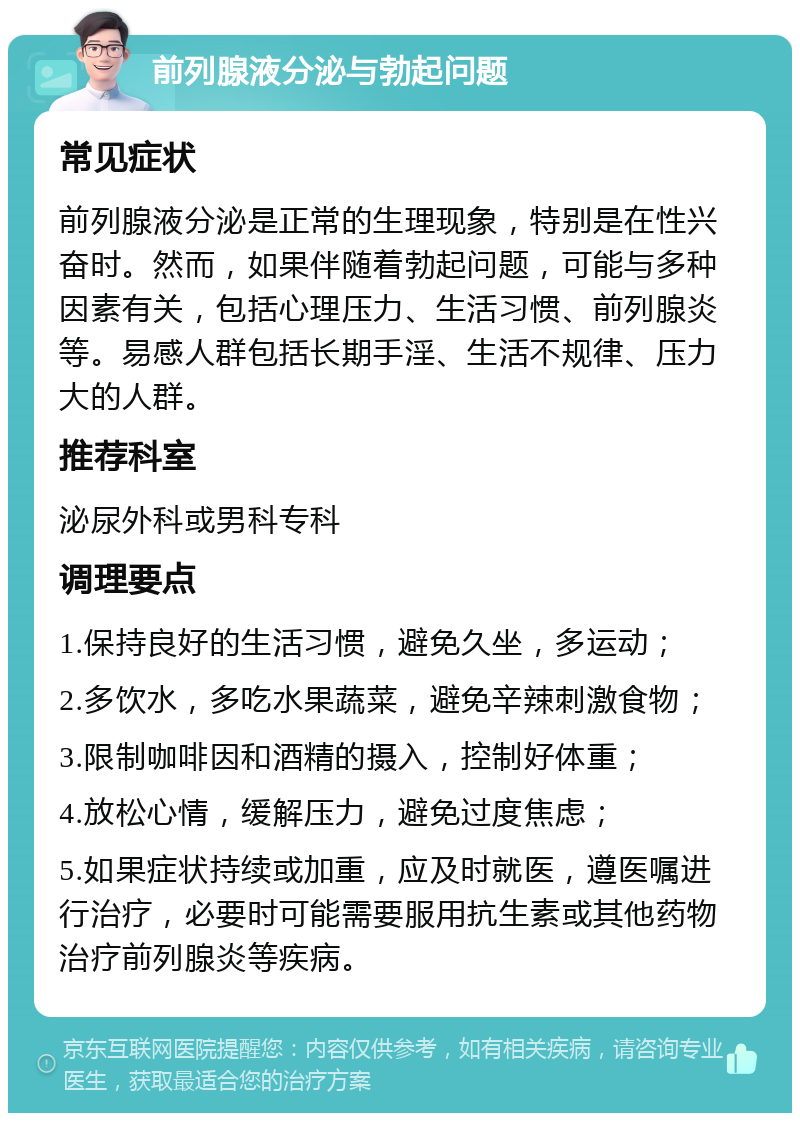 前列腺液分泌与勃起问题 常见症状 前列腺液分泌是正常的生理现象，特别是在性兴奋时。然而，如果伴随着勃起问题，可能与多种因素有关，包括心理压力、生活习惯、前列腺炎等。易感人群包括长期手淫、生活不规律、压力大的人群。 推荐科室 泌尿外科或男科专科 调理要点 1.保持良好的生活习惯，避免久坐，多运动； 2.多饮水，多吃水果蔬菜，避免辛辣刺激食物； 3.限制咖啡因和酒精的摄入，控制好体重； 4.放松心情，缓解压力，避免过度焦虑； 5.如果症状持续或加重，应及时就医，遵医嘱进行治疗，必要时可能需要服用抗生素或其他药物治疗前列腺炎等疾病。