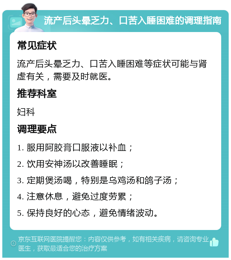 流产后头晕乏力、口苦入睡困难的调理指南 常见症状 流产后头晕乏力、口苦入睡困难等症状可能与肾虚有关，需要及时就医。 推荐科室 妇科 调理要点 1. 服用阿胶膏口服液以补血； 2. 饮用安神汤以改善睡眠； 3. 定期煲汤喝，特别是乌鸡汤和鸽子汤； 4. 注意休息，避免过度劳累； 5. 保持良好的心态，避免情绪波动。