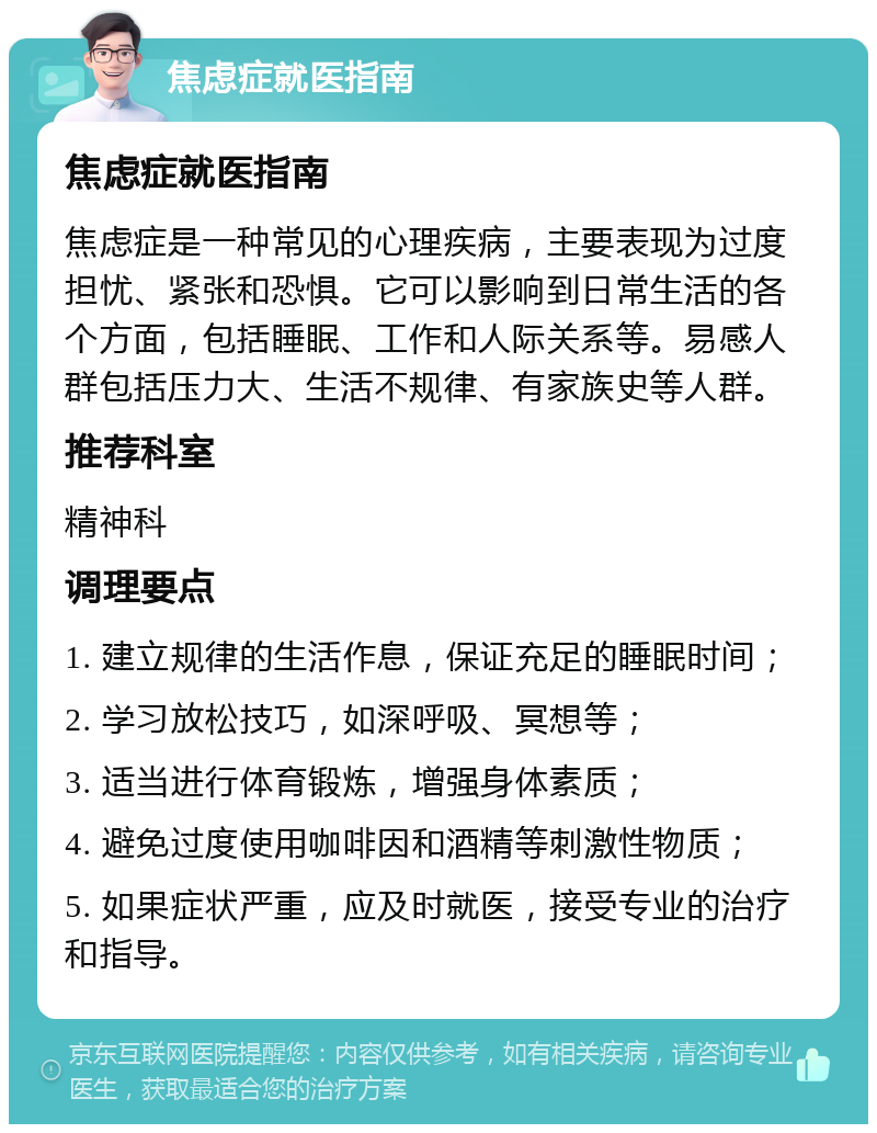 焦虑症就医指南 焦虑症就医指南 焦虑症是一种常见的心理疾病，主要表现为过度担忧、紧张和恐惧。它可以影响到日常生活的各个方面，包括睡眠、工作和人际关系等。易感人群包括压力大、生活不规律、有家族史等人群。 推荐科室 精神科 调理要点 1. 建立规律的生活作息，保证充足的睡眠时间； 2. 学习放松技巧，如深呼吸、冥想等； 3. 适当进行体育锻炼，增强身体素质； 4. 避免过度使用咖啡因和酒精等刺激性物质； 5. 如果症状严重，应及时就医，接受专业的治疗和指导。