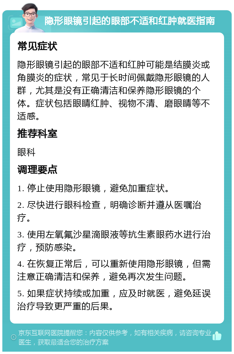 隐形眼镜引起的眼部不适和红肿就医指南 常见症状 隐形眼镜引起的眼部不适和红肿可能是结膜炎或角膜炎的症状，常见于长时间佩戴隐形眼镜的人群，尤其是没有正确清洁和保养隐形眼镜的个体。症状包括眼睛红肿、视物不清、磨眼睛等不适感。 推荐科室 眼科 调理要点 1. 停止使用隐形眼镜，避免加重症状。 2. 尽快进行眼科检查，明确诊断并遵从医嘱治疗。 3. 使用左氧氟沙星滴眼液等抗生素眼药水进行治疗，预防感染。 4. 在恢复正常后，可以重新使用隐形眼镜，但需注意正确清洁和保养，避免再次发生问题。 5. 如果症状持续或加重，应及时就医，避免延误治疗导致更严重的后果。