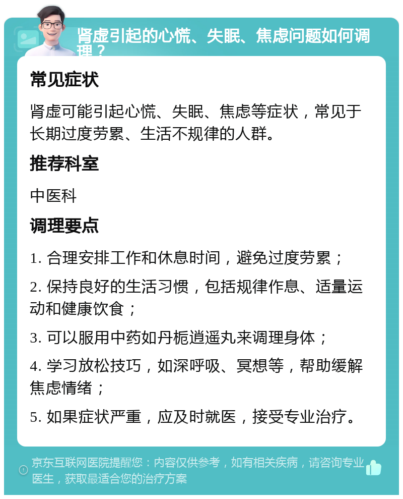 肾虚引起的心慌、失眠、焦虑问题如何调理？ 常见症状 肾虚可能引起心慌、失眠、焦虑等症状，常见于长期过度劳累、生活不规律的人群。 推荐科室 中医科 调理要点 1. 合理安排工作和休息时间，避免过度劳累； 2. 保持良好的生活习惯，包括规律作息、适量运动和健康饮食； 3. 可以服用中药如丹栀逍遥丸来调理身体； 4. 学习放松技巧，如深呼吸、冥想等，帮助缓解焦虑情绪； 5. 如果症状严重，应及时就医，接受专业治疗。