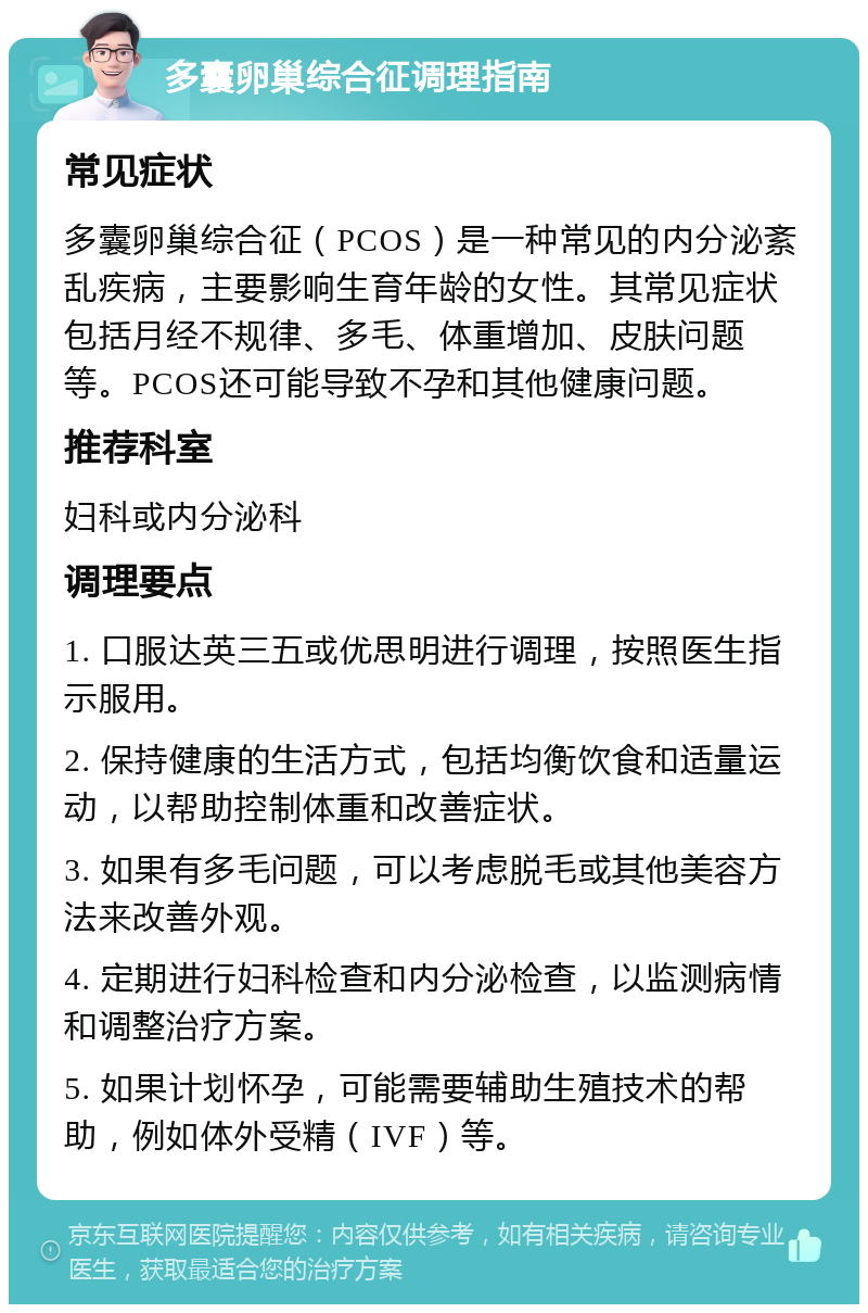 多囊卵巢综合征调理指南 常见症状 多囊卵巢综合征（PCOS）是一种常见的内分泌紊乱疾病，主要影响生育年龄的女性。其常见症状包括月经不规律、多毛、体重增加、皮肤问题等。PCOS还可能导致不孕和其他健康问题。 推荐科室 妇科或内分泌科 调理要点 1. 口服达英三五或优思明进行调理，按照医生指示服用。 2. 保持健康的生活方式，包括均衡饮食和适量运动，以帮助控制体重和改善症状。 3. 如果有多毛问题，可以考虑脱毛或其他美容方法来改善外观。 4. 定期进行妇科检查和内分泌检查，以监测病情和调整治疗方案。 5. 如果计划怀孕，可能需要辅助生殖技术的帮助，例如体外受精（IVF）等。