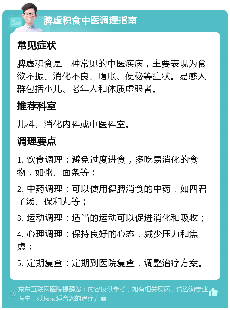 脾虚积食中医调理指南 常见症状 脾虚积食是一种常见的中医疾病，主要表现为食欲不振、消化不良、腹胀、便秘等症状。易感人群包括小儿、老年人和体质虚弱者。 推荐科室 儿科、消化内科或中医科室。 调理要点 1. 饮食调理：避免过度进食，多吃易消化的食物，如粥、面条等； 2. 中药调理：可以使用健脾消食的中药，如四君子汤、保和丸等； 3. 运动调理：适当的运动可以促进消化和吸收； 4. 心理调理：保持良好的心态，减少压力和焦虑； 5. 定期复查：定期到医院复查，调整治疗方案。