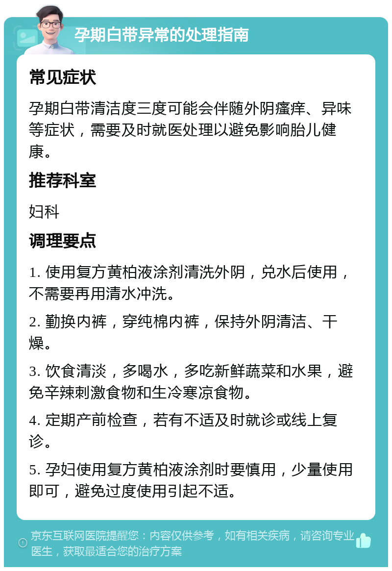 孕期白带异常的处理指南 常见症状 孕期白带清洁度三度可能会伴随外阴瘙痒、异味等症状，需要及时就医处理以避免影响胎儿健康。 推荐科室 妇科 调理要点 1. 使用复方黄柏液涂剂清洗外阴，兑水后使用，不需要再用清水冲洗。 2. 勤换内裤，穿纯棉内裤，保持外阴清洁、干燥。 3. 饮食清淡，多喝水，多吃新鲜蔬菜和水果，避免辛辣刺激食物和生冷寒凉食物。 4. 定期产前检查，若有不适及时就诊或线上复诊。 5. 孕妇使用复方黄柏液涂剂时要慎用，少量使用即可，避免过度使用引起不适。