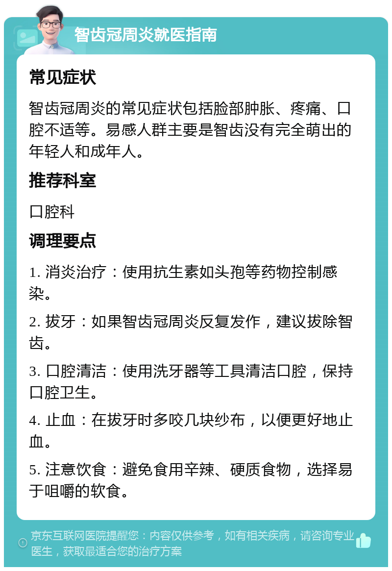 智齿冠周炎就医指南 常见症状 智齿冠周炎的常见症状包括脸部肿胀、疼痛、口腔不适等。易感人群主要是智齿没有完全萌出的年轻人和成年人。 推荐科室 口腔科 调理要点 1. 消炎治疗：使用抗生素如头孢等药物控制感染。 2. 拔牙：如果智齿冠周炎反复发作，建议拔除智齿。 3. 口腔清洁：使用洗牙器等工具清洁口腔，保持口腔卫生。 4. 止血：在拔牙时多咬几块纱布，以便更好地止血。 5. 注意饮食：避免食用辛辣、硬质食物，选择易于咀嚼的软食。