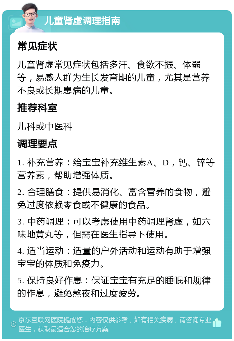 儿童肾虚调理指南 常见症状 儿童肾虚常见症状包括多汗、食欲不振、体弱等，易感人群为生长发育期的儿童，尤其是营养不良或长期患病的儿童。 推荐科室 儿科或中医科 调理要点 1. 补充营养：给宝宝补充维生素A、D，钙、锌等营养素，帮助增强体质。 2. 合理膳食：提供易消化、富含营养的食物，避免过度依赖零食或不健康的食品。 3. 中药调理：可以考虑使用中药调理肾虚，如六味地黄丸等，但需在医生指导下使用。 4. 适当运动：适量的户外活动和运动有助于增强宝宝的体质和免疫力。 5. 保持良好作息：保证宝宝有充足的睡眠和规律的作息，避免熬夜和过度疲劳。