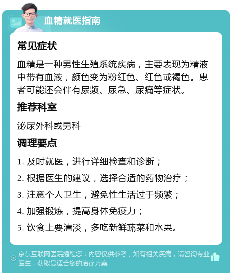 血精就医指南 常见症状 血精是一种男性生殖系统疾病，主要表现为精液中带有血液，颜色变为粉红色、红色或褐色。患者可能还会伴有尿频、尿急、尿痛等症状。 推荐科室 泌尿外科或男科 调理要点 1. 及时就医，进行详细检查和诊断； 2. 根据医生的建议，选择合适的药物治疗； 3. 注意个人卫生，避免性生活过于频繁； 4. 加强锻炼，提高身体免疫力； 5. 饮食上要清淡，多吃新鲜蔬菜和水果。