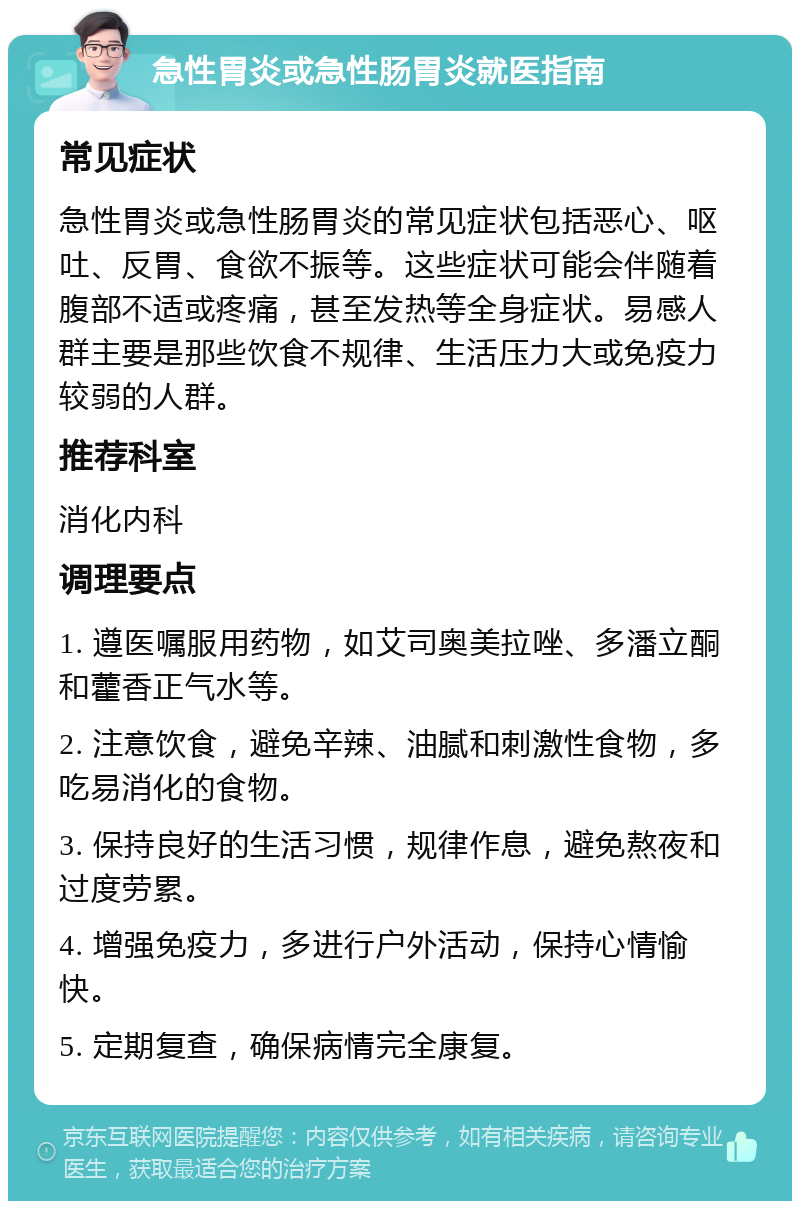 急性胃炎或急性肠胃炎就医指南 常见症状 急性胃炎或急性肠胃炎的常见症状包括恶心、呕吐、反胃、食欲不振等。这些症状可能会伴随着腹部不适或疼痛，甚至发热等全身症状。易感人群主要是那些饮食不规律、生活压力大或免疫力较弱的人群。 推荐科室 消化内科 调理要点 1. 遵医嘱服用药物，如艾司奥美拉唑、多潘立酮和藿香正气水等。 2. 注意饮食，避免辛辣、油腻和刺激性食物，多吃易消化的食物。 3. 保持良好的生活习惯，规律作息，避免熬夜和过度劳累。 4. 增强免疫力，多进行户外活动，保持心情愉快。 5. 定期复查，确保病情完全康复。