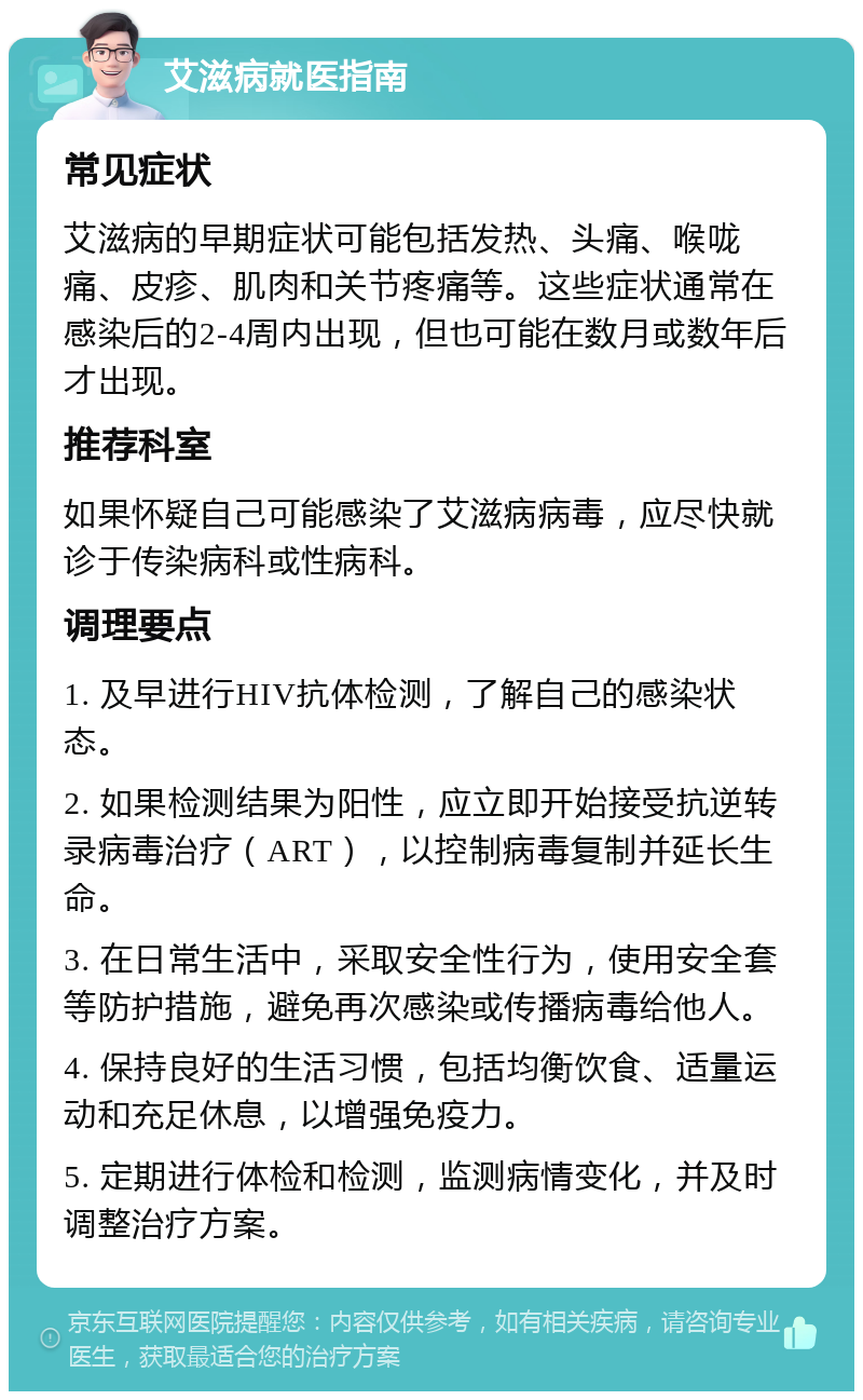 艾滋病就医指南 常见症状 艾滋病的早期症状可能包括发热、头痛、喉咙痛、皮疹、肌肉和关节疼痛等。这些症状通常在感染后的2-4周内出现，但也可能在数月或数年后才出现。 推荐科室 如果怀疑自己可能感染了艾滋病病毒，应尽快就诊于传染病科或性病科。 调理要点 1. 及早进行HIV抗体检测，了解自己的感染状态。 2. 如果检测结果为阳性，应立即开始接受抗逆转录病毒治疗（ART），以控制病毒复制并延长生命。 3. 在日常生活中，采取安全性行为，使用安全套等防护措施，避免再次感染或传播病毒给他人。 4. 保持良好的生活习惯，包括均衡饮食、适量运动和充足休息，以增强免疫力。 5. 定期进行体检和检测，监测病情变化，并及时调整治疗方案。