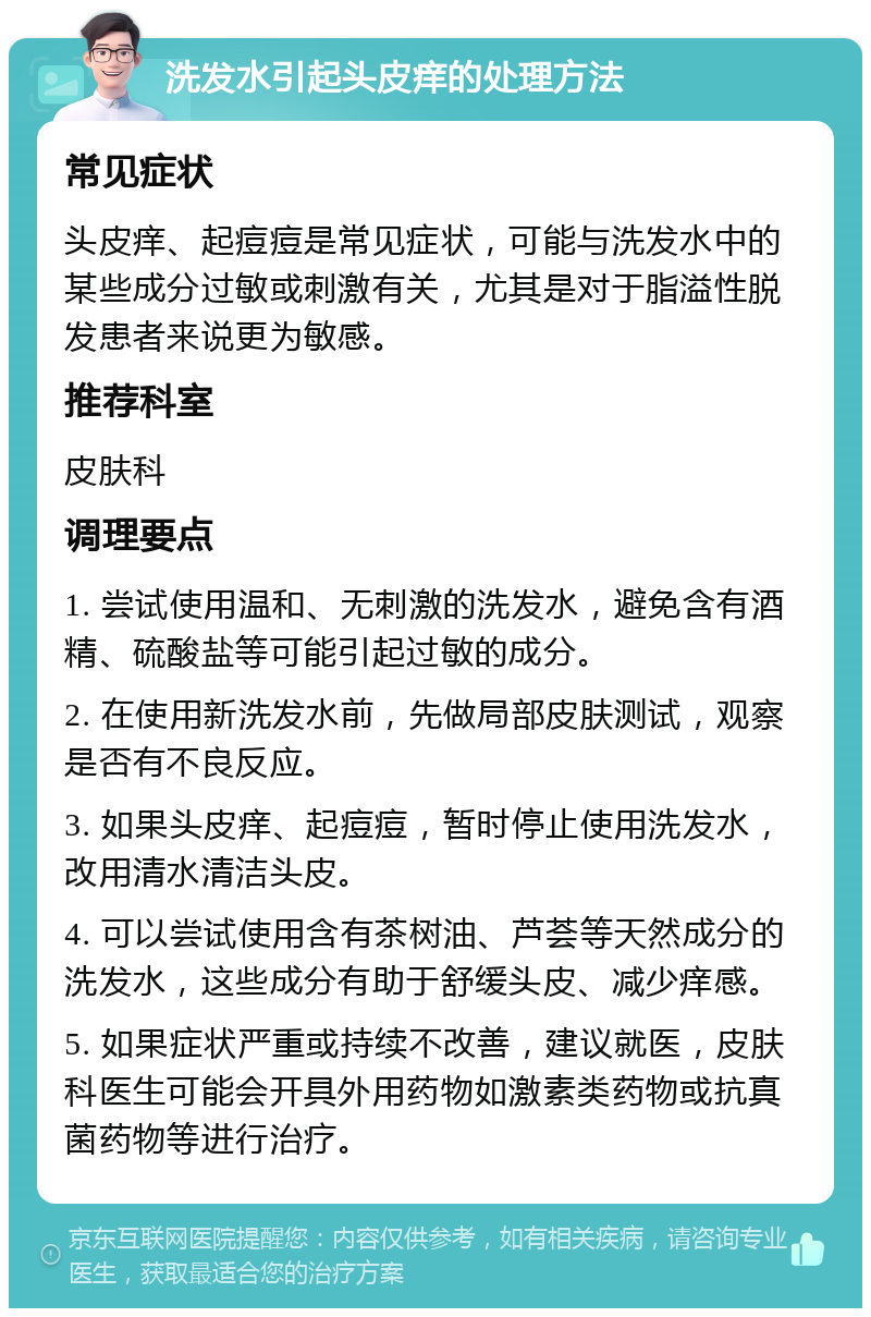 洗发水引起头皮痒的处理方法 常见症状 头皮痒、起痘痘是常见症状，可能与洗发水中的某些成分过敏或刺激有关，尤其是对于脂溢性脱发患者来说更为敏感。 推荐科室 皮肤科 调理要点 1. 尝试使用温和、无刺激的洗发水，避免含有酒精、硫酸盐等可能引起过敏的成分。 2. 在使用新洗发水前，先做局部皮肤测试，观察是否有不良反应。 3. 如果头皮痒、起痘痘，暂时停止使用洗发水，改用清水清洁头皮。 4. 可以尝试使用含有茶树油、芦荟等天然成分的洗发水，这些成分有助于舒缓头皮、减少痒感。 5. 如果症状严重或持续不改善，建议就医，皮肤科医生可能会开具外用药物如激素类药物或抗真菌药物等进行治疗。