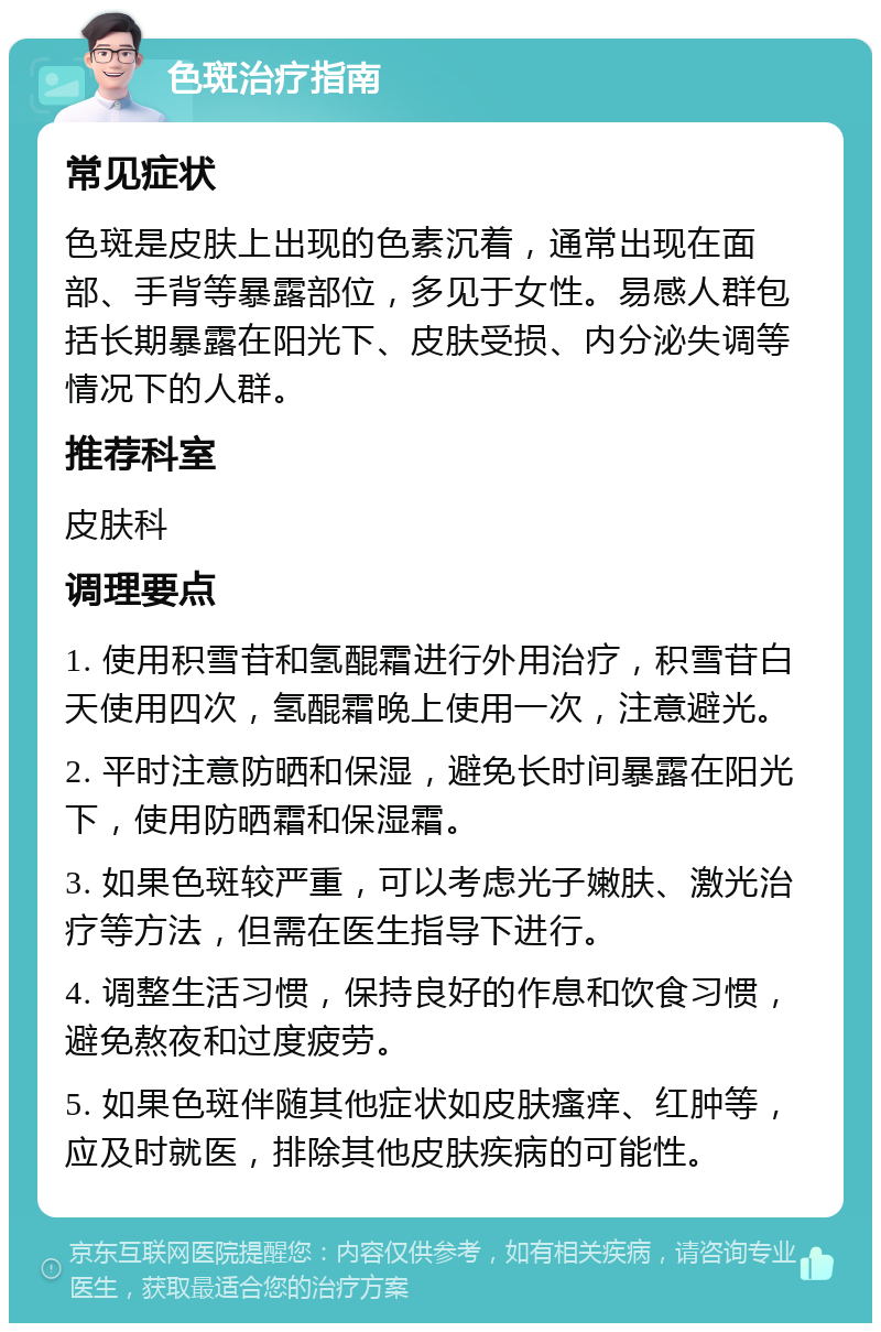 色斑治疗指南 常见症状 色斑是皮肤上出现的色素沉着，通常出现在面部、手背等暴露部位，多见于女性。易感人群包括长期暴露在阳光下、皮肤受损、内分泌失调等情况下的人群。 推荐科室 皮肤科 调理要点 1. 使用积雪苷和氢醌霜进行外用治疗，积雪苷白天使用四次，氢醌霜晚上使用一次，注意避光。 2. 平时注意防晒和保湿，避免长时间暴露在阳光下，使用防晒霜和保湿霜。 3. 如果色斑较严重，可以考虑光子嫩肤、激光治疗等方法，但需在医生指导下进行。 4. 调整生活习惯，保持良好的作息和饮食习惯，避免熬夜和过度疲劳。 5. 如果色斑伴随其他症状如皮肤瘙痒、红肿等，应及时就医，排除其他皮肤疾病的可能性。