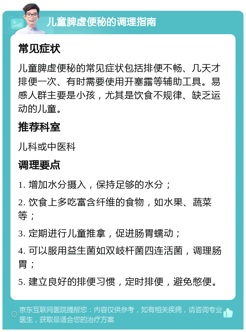 儿童脾虚便秘的调理指南 常见症状 儿童脾虚便秘的常见症状包括排便不畅、几天才排便一次、有时需要使用开塞露等辅助工具。易感人群主要是小孩，尤其是饮食不规律、缺乏运动的儿童。 推荐科室 儿科或中医科 调理要点 1. 增加水分摄入，保持足够的水分； 2. 饮食上多吃富含纤维的食物，如水果、蔬菜等； 3. 定期进行儿童推拿，促进肠胃蠕动； 4. 可以服用益生菌如双岐杆菌四连活菌，调理肠胃； 5. 建立良好的排便习惯，定时排便，避免憋便。