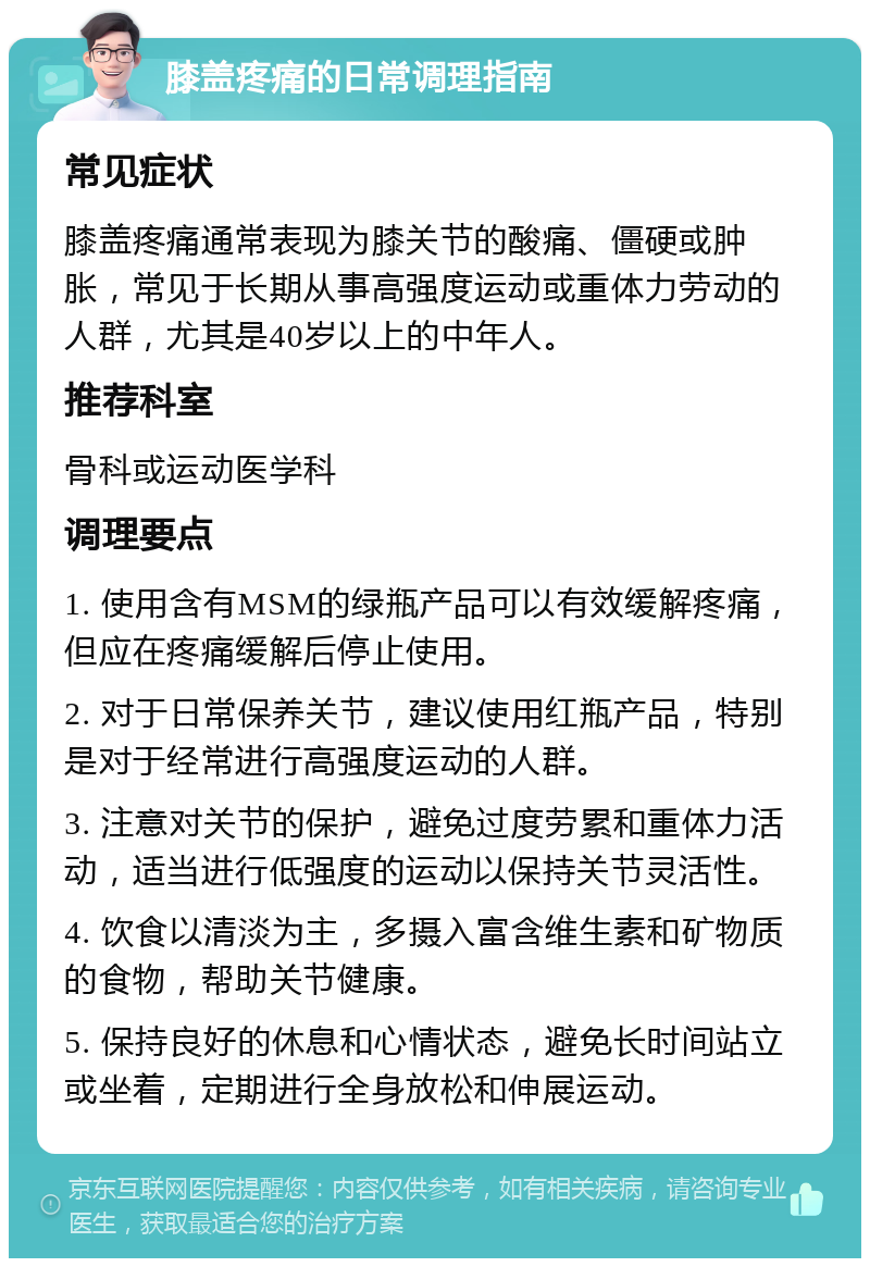 膝盖疼痛的日常调理指南 常见症状 膝盖疼痛通常表现为膝关节的酸痛、僵硬或肿胀，常见于长期从事高强度运动或重体力劳动的人群，尤其是40岁以上的中年人。 推荐科室 骨科或运动医学科 调理要点 1. 使用含有MSM的绿瓶产品可以有效缓解疼痛，但应在疼痛缓解后停止使用。 2. 对于日常保养关节，建议使用红瓶产品，特别是对于经常进行高强度运动的人群。 3. 注意对关节的保护，避免过度劳累和重体力活动，适当进行低强度的运动以保持关节灵活性。 4. 饮食以清淡为主，多摄入富含维生素和矿物质的食物，帮助关节健康。 5. 保持良好的休息和心情状态，避免长时间站立或坐着，定期进行全身放松和伸展运动。